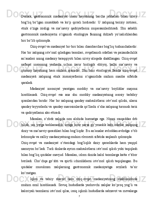 Demak,   gastronomik   madaniyat   inson   hayotining   barcha   jabhalari   bilan   uzviy
bog‘liq   bo‘lgan   murakkab   va   ko‘p   qirrali   hodisadir.   U   xalqning   tarixiy   xotirasi,
etnik   o‘ziga   xosligi   va   ma’naviy   qadriyatlarini   mujassamlashtiradi.   Shu   sababli
gastronomik   madaniyatni   o‘rganish   etnologiya   fanining   dolzarb   yo‘nalishlaridan
biri bo‘lib qolmoqda.
Oziq-ovqat va madaniyat bir-biri bilan chambarchas bog‘liq tushunchalardir.
Har bir xalqning iste’mol qiladigan taomlari, ovqatlanish odatlari va pazandachilik
an’analari uning madaniy taraqqiyoti bilan uzviy aloqada shakllangan. Oziq-ovqat
nafaqat   insonning   yashashi   uchun   zarur   biologik   ehtiyoj,   balki   ma’naviy   va
ijtimoiy   hayotning   ham   muhim   qismidir.   Shu   bois   etnologiya   fanida   oziq-ovqat
madaniyati   xalqning   etnik   xususiyatlarini   o‘rganishda   muhim   manba   sifatida
qaraladi.
Madaniyat   insoniyat   yaratgan   moddiy   va   ma’naviy   boyliklar   majmui
hisoblanadi.   Oziq-ovqat   esa   ana   shu   moddiy   madaniyatning   asosiy   tarkibiy
qismlaridan biridir. Har bir xalqning qanday mahsulotlarni iste’mol qilishi, ularni
qanday tayyorlashi va qanday marosimlarda qo‘llashi o‘sha xalqning turmush tarzi
va qadriyatlarini aks ettiradi.
Masalan,   o‘zbek   xalqida   non   alohida   hurmatga   ega.   Nonni   muqaddas   deb
bilish, uni yerga tashlamaslik, ustiga biror narsa qo‘ymaslik kabi odatlar xalqning
diniy va ma’naviy qarashlari bilan bog‘liqdir. Bu an’analar avloddan-avlodga o‘tib
kelmoqda va milliy madaniyatning muhim elementi sifatida saqlanib qolmoqda.
Oziq-ovqat   va   madaniyat   o‘rtasidagi   bog‘liqlik   diniy   qarashlarda   ham   yaqqol
namoyon bo‘ladi. Turli dinlarda ayrim mahsulotlarni iste’mol qilish yoki taqiqlash
bilan bog‘liq qoidalar mavjud. Masalan, islom dinida halol taomlarga katta e’tibor
beriladi.   Cho‘chqa   go‘shti   va   spirtli   ichimliklarni   iste’mol   qilish   taqiqlangan.   Bu
qoidalar   musulmon   xalqlarning   gastronomik   madaniyatiga   sezilarli   ta’sir
ko‘rsatgan.
Iqlim   va   tabiiy   sharoit   ham   oziq-ovqat   madaniyatining   shakllanishida
muhim   omil   hisoblanadi.   Sovuq   hududlarda   yashovchi   xalqlar   ko‘proq   yog‘li   va
kaloriyali taomlarni iste’mol qilsa, issiq iqlimli hududlarda sabzavot va mevalarga
7 