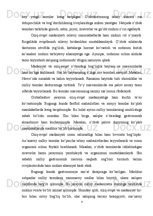 boy   yengil   taomlar   keng   tarqalgan.   O‘zbekistonning   tabiiy   sharoiti   esa
dehqonchilik va bog‘dorchilikning rivojlanishiga imkon yaratgan. Natijada o‘zbek
taomlari tarkibida guruch, sabzi, piyoz, ziravorlar va go‘sht muhim o‘rin egallaydi.
Oziq-ovqat   madaniyati   oilaviy   munosabatlarda   ham   muhim   rol   o‘ynaydi.
Birgalikda   ovqatlanish   oilaviy   birdamlikni   mustahkamlaydi.   O‘zbek   oilalarida
dasturxon   atrofida   yig‘ilish,   kattalarga   hurmat   ko‘rsatish   va   mehmon   kutish
an’analari   muhim   tarbiyaviy   ahamiyatga   ega.   Ayniqsa,   mehmon   uchun   alohida
taom tayyorlash xalqning mehmondo‘stligini namoyon qiladi.
Madaniyat   va   oziq-ovqat   o‘rtasidagi   bog‘liqlik   bayram   va   marosimlarda
ham ko‘zga tashlanadi. Har bir bayramning o‘ziga xos taomlari mavjud. Masalan,
Navro‘zda   sumalak   va   halim   tayyorlanadi.   Ramazon   hayitida   turli   shirinliklar   va
milliy   taomlar   dasturxonga   tortiladi.   To‘y   marosimlarida   esa   palov   asosiy   taom
sifatida tayyorlanadi. Bu taomlar marosimning ramziy ma’nosini ifodalaydi.
Globallashuv   jarayoni   oziq-ovqat   madaniyatiga   ham   kuchli   ta’sir
ko‘rsatmoqda.   Bugungi   kunda   fastfud   mahsulotlari   va   xorijiy   taomlar   ko‘plab
mamlakatlarda keng  tarqalmoqda. Bu  holat   ayrim   milliy  taomlarning  unutilishiga
sabab   bo‘lishi   mumkin.   Shu   bilan   birga,   xalqlar   o‘rtasidagi   gastronomik
almashinuv   ham   kuchaymoqda.   Masalan,   o‘zbek   palovi   dunyoning   ko‘plab
mamlakatlarida mashhur bo‘lib bormoqda.
Oziq-ovqat   madaniyati   inson   salomatligi   bilan   ham   bevosita   bog‘liqdir.
An’anaviy   milliy   taomlar   ko‘pincha   tabiiy   mahsulotlardan   tayyorlanadi   va   inson
organizmi   uchun   foydali   hisoblanadi.   Masalan,   o‘zbek   taomlarida   ishlatiladigan
ziravorlar   hazm   jarayonini   yaxshilaydi   va   organizmni   mustahkamlaydi.   Shu
sababli   milliy   gastronomik   merosni   saqlash   sog‘lom   turmush   tarzini
rivojlantirishda ham muhim ahamiyat kasb etadi.
Bugungi   kunda   gastronomiya   san’at   darajasiga   ko‘tarilgan.   Mashhur
oshpazlar   milliy   taomlarni   zamonaviy   usullar   bilan   boyitib,   ularni   xalqaro
maydonda   targ‘ib   qilmoqda.   Bu   jarayon   milliy   madaniyatni   dunyoga   tanitishda
muhim vosita bo‘lib xizmat qilmoqda. Shunday qilib, oziq-ovqat va madaniyat bir-
biri   bilan   uzviy   bog‘liq   bo‘lib,   ular   xalqning   tarixiy   taraqqiyoti,   ma’naviy
8 