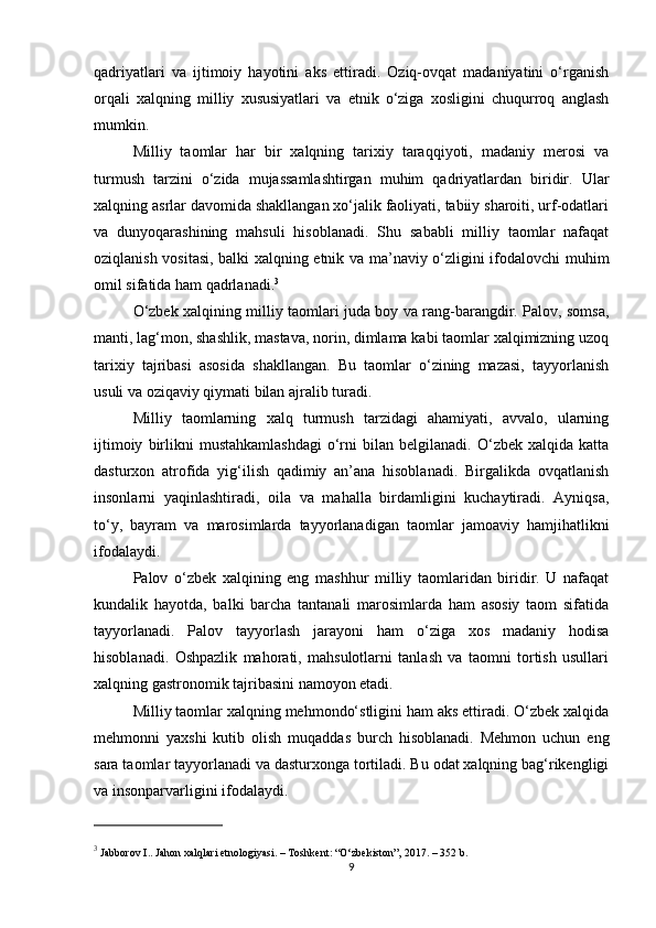 qadriyatlari   va   ijtimoiy   hayotini   aks   ettiradi.   Oziq-ovqat   madaniyatini   o‘rganish
orqali   xalqning   milliy   xususiyatlari   va   etnik   o‘ziga   xosligini   chuqurroq   anglash
mumkin.
Milliy   taomlar   har   bir   xalqning   tarixiy   taraqqiyoti,   madaniy   merosi   va
turmush   tarzini   o‘zida   mujassamlashtirgan   muhim   qadriyatlardan   biridir.   Ular
xalqning asrlar davomida shakllangan xo‘jalik faoliyati, tabiiy sharoiti, urf-odatlari
va   dunyoqarashining   mahsuli   hisoblanadi.   Shu   sababli   milliy   taomlar   nafaqat
oziqlanish vositasi, balki xalqning etnik va ma’naviy o‘zligini ifodalovchi muhim
omil sifatida ham qadrlanadi. 3
O‘zbek xalqining milliy taomlari juda boy va rang-barangdir. Palov, somsa,
manti, lag‘mon, shashlik, mastava, norin, dimlama kabi taomlar xalqimizning uzoq
tarixiy   tajribasi   asosida   shakllangan.   Bu   taomlar   o‘zining   mazasi,   tayyorlanish
usuli va oziqaviy qiymati bilan ajralib turadi.
Milliy   taomlarning   xalq   turmush   tarzidagi   ahamiyati,   avvalo,   ularning
ijtimoiy   birlikni   mustahkamlashdagi   o‘rni   bilan  belgilanadi.   O‘zbek   xalqida  katta
dasturxon   atrofida   yig‘ilish   qadimiy   an’ana   hisoblanadi.   Birgalikda   ovqatlanish
insonlarni   yaqinlashtiradi,   oila   va   mahalla   birdamligini   kuchaytiradi.   Ayniqsa,
to‘y,   bayram   va   marosimlarda   tayyorlanadigan   taomlar   jamoaviy   hamjihatlikni
ifodalaydi.
Palov   o‘zbek   xalqining   eng   mashhur   milliy   taomlaridan   biridir.   U   nafaqat
kundalik   hayotda,   balki   barcha   tantanali   marosimlarda   ham   asosiy   taom   sifatida
tayyorlanadi.   Palov   tayyorlash   jarayoni   ham   o‘ziga   xos   madaniy   hodisa
hisoblanadi.   Oshpazlik   mahorati,   mahsulotlarni   tanlash   va   taomni   tortish   usullari
xalqning gastronomik tajribasini namoyon etadi.
Milliy taomlar xalqning mehmondo‘stligini ham aks ettiradi. O‘zbek xalqida
mehmonni   yaxshi   kutib   olish   muqaddas   burch   hisoblanadi.   Mehmon   uchun   eng
sara taomlar tayyorlanadi va dasturxonga tortiladi. Bu odat xalqning bag‘rikengligi
va insonparvarligini ifodalaydi.
3
 Jabborov I..  Jahon xalqlari etnologiyasi . – Toshkent: “O‘zbekiston”, 2017. – 352 b.
9 