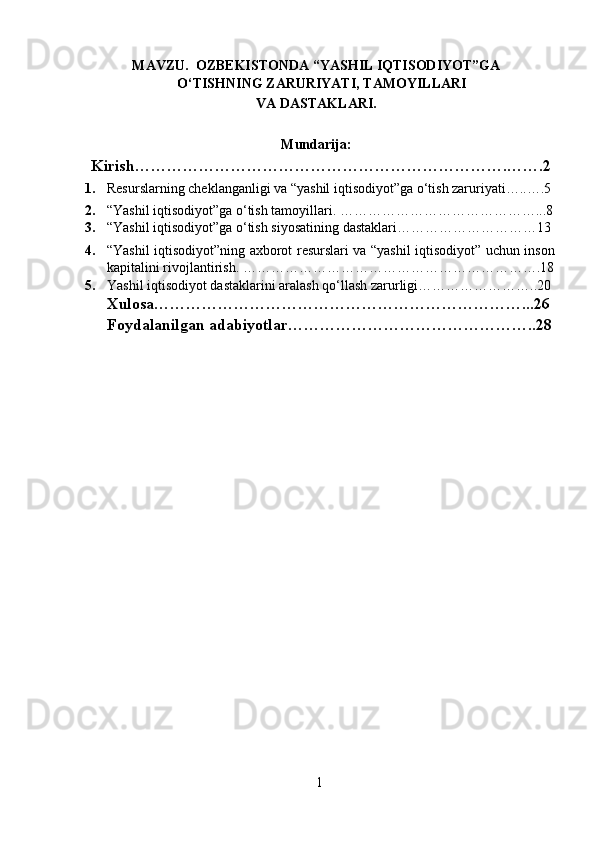 MAVZU.  OZBEKISTONDA “YASHIL IQTISODIYOT”GA
O‘TISHNING ZARURIYATI, TAMOYILLARI 
VA DASTAKLARI.
 
Mundarija:
Kirish…………………………………………………………….…….2
1. Resurslarning cheklanganligi va “yashil iqtisodiyot”ga o‘tish zaruriyati…..….5
2. “Yashil iqtisodiyot”ga o‘tish tamoyillari. … …………………………………...8
3. “Yashil iqtisodiyot”ga o‘tish siyosatining dastaklari…………………………13
4. “Yashil iqtisodiyot”ning axborot resurslari va “yashil iqtisodiyot” uchun inson
kapitalini rivojlantirish. ……………………………………………………….18
5. Yashil iqtisodiyot dastaklarini aralash qo‘llash zarurligi……………………..20
Xulosa……………………………………………………………...26
Foydalanilgan adabiyotlar………………………………………..28
1 