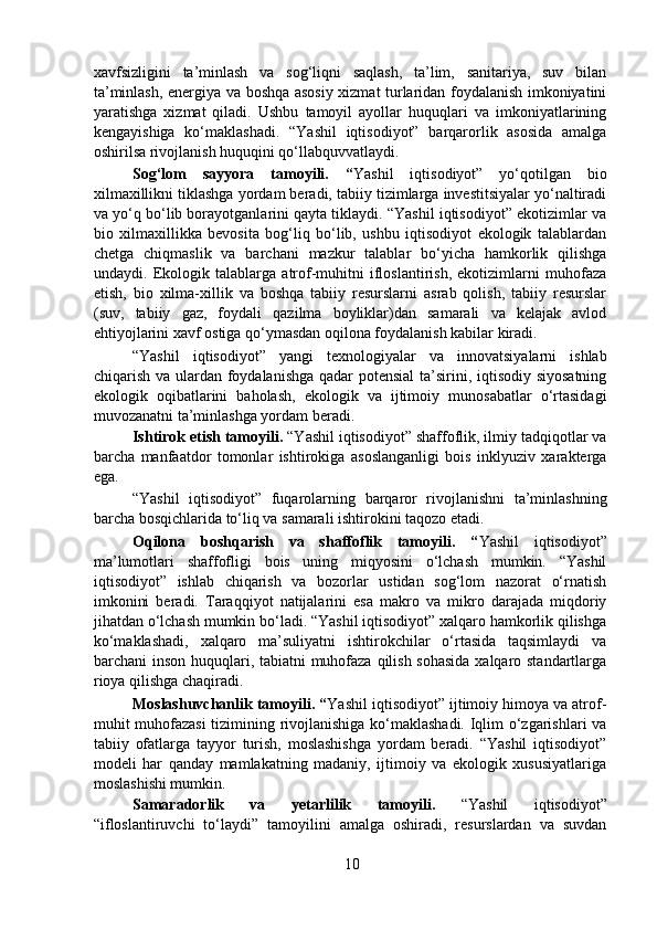 xavfsizligini   ta’minlash   va   sog‘liqni   saqlash,   ta’lim,   sanitariya,   suv   bilan
ta’minlash, energiya va boshqa asosiy xizmat turlaridan foydalanish imkoniyatini
yaratishga   xizmat   qiladi.   Ushbu   tamoyil   ayollar   huquqlari   va   imkoniyatlarining
kengayishiga   ko‘maklashadi.   “Yashil   iqtisodiyot”   barqarorlik   asosida   amalga
oshirilsa rivojlanish huquqini qo‘llabquvvatlaydi.  
  Sog‘lom   sayyora   tamoyili.   “ Yashil   iqtisodiyot”   yo‘qotilgan   bio
xilmaxillikni tiklashga yordam beradi, tabiiy tizimlarga investitsiyalar yo‘naltiradi
va yo‘q bo‘lib borayotganlarini qayta tiklaydi. “Yashil iqtisodiyot” ekotizimlar va
bio   xilmaxillikka   bevosita   bog‘liq   bo‘lib,   ushbu   iqtisodiyot   ekologik   talablardan
chetga   chiqmaslik   va   barchani   mazkur   talablar   bo‘yicha   hamkorlik   qilishga
undaydi.   Ekologik   talablarga   atrof-muhitni   ifloslantirish,   ekotizimlarni   muhofaza
etish,   bio   xilma-xillik   va   boshqa   tabiiy   resurslarni   asrab   qolish,   tabiiy   resurslar
(suv,   tabiiy   gaz,   foydali   qazilma   boyliklar)dan   samarali   va   kelajak   avlod
ehtiyojlarini xavf ostiga qo‘ymasdan oqilona foydalanish kabilar kiradi.  
  “Yashil   iqtisodiyot”   yangi   texnologiyalar   va   innovatsiyalarni   ishlab
chiqarish va ulardan foydalanishga qadar  potensial  ta’sirini, iqtisodiy siyosatning
ekologik   oqibatlarini   baholash,   ekologik   va   ijtimoiy   munosabatlar   o‘rtasidagi
muvozanatni ta’minlashga yordam beradi.  
  Ishtirok etish tamoyili.  “Yashil iqtisodiyot” shaffoflik, ilmiy tadqiqotlar va
barcha   manfaatdor   tomonlar   ishtirokiga   asoslanganligi   bois   inklyuziv   xarakterga
ega. 
  “Yashil   iqtisodiyot”   fuqarolarning   barqaror   rivojlanishni   ta’minlashning
barcha bosqichlarida to‘liq va samarali ishtirokini taqozo etadi.  
  Oqilona   boshqarish   va   shaffoflik   tamoyili.   “ Yashil   iqtisodiyot”
ma’lumotlari   shaffofligi   bois   uning   miqyosini   o‘lchash   mumkin.   “Yashil
iqtisodiyot”   ishlab   chiqarish   va   bozorlar   ustidan   sog‘lom   nazorat   o‘rnatish
imkonini   beradi.   Taraqqiyot   natijalarini   esa   makro   va   mikro   darajada   miqdoriy
jihatdan o‘lchash mumkin bo‘ladi. “Yashil iqtisodiyot” xalqaro hamkorlik qilishga
ko‘maklashadi,   xalqaro   ma’suliyatni   ishtirokchilar   o‘rtasida   taqsimlaydi   va
barchani inson huquqlari, tabiatni muhofaza qilish sohasida  xalqaro standartlarga
rioya qilishga chaqiradi.  
  Moslashuvchanlik tamoyili. “ Yashil iqtisodiyot” ijtimoiy himoya va atrof-
muhit muhofazasi  tizimining rivojlanishiga ko‘maklashadi. Iqlim o‘zgarishlari va
tabiiy   ofatlarga   tayyor   turish,   moslashishga   yordam   beradi.   “Yashil   iqtisodiyot”
modeli   har   qanday   mamlakatning   madaniy,   ijtimoiy   va   ekologik   xususiyatlariga
moslashishi mumkin.  
  Samaradorlik     va     yetarlilik     tamoyili.     “Yashil     iqtisodiyot”
“ifloslantiruvchi   to‘laydi”   tamoyilini   amalga   oshiradi,   resurslardan   va   suvdan
10