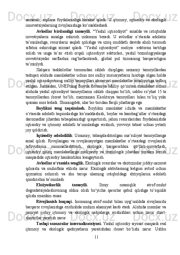 samarali,   oqilona   foydalanishga   harakat   qiladi.   U   ijtimoiy,   iqtisodiy   va   ekologik
innovatsiyalarning rivojlanishiga ko‘maklashadi.  
  Avlodlar   birdamligi   tamoyili.   “ Yashil   iqtisodiyot”   amalda   va   istiqbolda
investiyalarni   amalga   oshirish   imkonini   beradi.   U   avlodlar   o‘rtasida   adolatni
ta’minlashga,   resurslarni   saqlab  qolishga  va  uzoq  muddatli   davrda aholi   turmush
sifatini   oshirishga   xizmat   qiladi.   “Yashil   iqtisodiyot”   moliya     sektorini   tartibga
solish   va   unga   ta’sir   etish   orqali   iqtisodiyot   sektorlari,   yashil   texnologiyalarga
investitsiyalar   sarflashni   rag‘batlantiradi,   global   pul   tizimining   barqarorligini
ta’minlydi.  
  Xalqaro   tashkilotlar   tomonidan   ishlab   chiqilgan   umumiy   tamoyillardan
tashqari alohida mamlakatlar uchun xos milliy xususiyatlarni hisobga olgan holda
yashil iqtisodiyotning milliy tamoyillari aksariyat mamlakatlar amaliyotiga tadbiq
etilgan. Jumladan, UNEPning Buyuk Britaniya Milliy qo‘mitasi  mamlakat uchun
alohida yashil iqtisodiyot tamoyillarini ishlab chiqqan bo‘lib, ushbu ro‘yhat 15 ta
tamoyillardan   iborat   bo‘lib,   mazmunan   Kaolitsiya   tamoyillari   bilan   to‘liq   yoki
qisman mos keladi. Shuningdek, ular bir-biridan farqli jihatlarga ega.  
  Boylikni   teng   taqsimlash.   Boylikni   mamlakat   ichida   va   mamlakatlar
o‘rtasida adolatli taqsimlashga ko‘maklashish, boylar va kambag‘allar o‘rtasidagi
daromadlar jihatdan tabaqalanishgt qisqartirish, jahon resurslaridan foydalanishda
iqtisodiy   va   ijtimoiy   adolatli   ta’minlashga   erishish,   yovvoyi   tabiat   uchun   yetarli
joy qoldirish.  
  Iqtisodiy   adolatlilik .   Umumiy,   tabaqalashtirilgan   ma’suliyat   tamoyillariga
amal   qilish.   Rivojlangan   va   rivojlanayotgan   mamlakatlar   o‘rtasidagi   rivojlanish
tafovutlarini   minimallashtirish,   ekologik   barqarorlikni   qo‘llab-quvvatlash,
iqtisodiy   qoloq   mamlakatlarga   moliyaviy   va   texnologik   jihatdan   yordam   berish
maqsadida iqtisodiy hamkorlikni kengaytirish.  
  Avlodlar o‘rtasida tenglik.  Ekologik resurslar va ekotizimlar jiddiy nazorat
qilinishi   va   muhofaza   etilishi   zarur.   Ekologik   aktivlarning   kelgusi   avlod   uchun
qiymatini   oshirish   va   shu   tariqa   ularning   istiqboldagi   ehtiyojlarini   adolatli
qondirishni ta’minlash.  
  Ehtiyotkorlik   tamoyili.   Ilmiy   noaniqlik   atrof-muhit
degradatsiyalashuvining   oldini   olish   bo‘yicha   qarorlar   qabul   qilishga   to‘sqinlik
qilishi mumkin emas.   
  Rivojlanish   huquqi.   Insonning   atrof-muhit   bilan   uyg‘unlikda   rivojlanishi
barqaror rivojlanishga erishishda muhim ahamiyat kasb etadi. Alohida insonlar va
jamiyat   ijobiy   ijtimoiy   va   ekologik   natijalarga   erishishlari   uchun   zarur   shart-
sharoitlar yaratish zarur.  
  Tashqi samaralar internalizatsiyasi.  Yashil iqtisodiy siyosat maqsadi real
ijtimoiy   va   ekologik   qadriyatlarni   yaratishdan   iborat   bo‘lishi   zarur.   Ushbu
11 