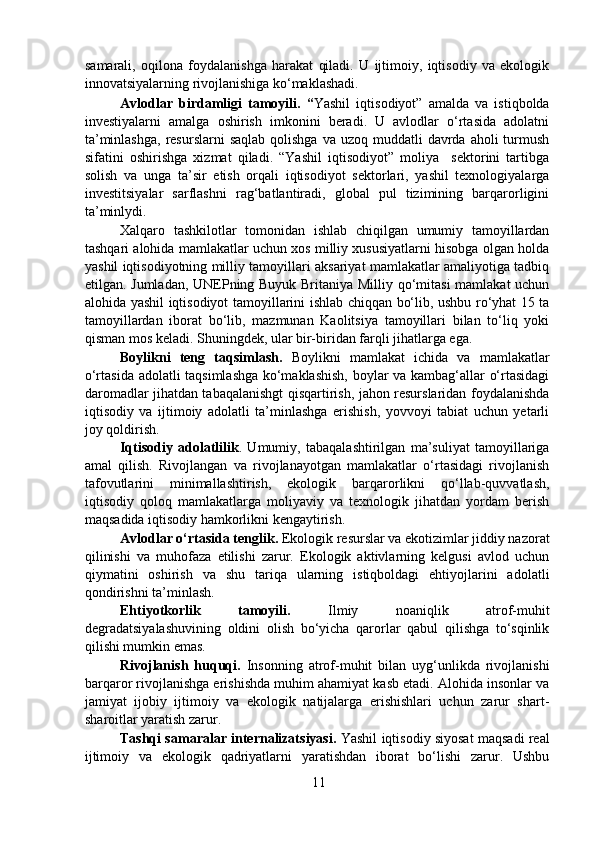 samarali,   oqilona   foydalanishga   harakat   qiladi.   U   ijtimoiy,   iqtisodiy   va   ekologik
innovatsiyalarning rivojlanishiga ko‘maklashadi.  
  Avlodlar   birdamligi   tamoyili.   “ Yashil   iqtisodiyot”   amalda   va   istiqbolda
investiyalarni   amalga   oshirish   imkonini   beradi.   U   avlodlar   o‘rtasida   adolatni
ta’minlashga,   resurslarni   saqlab  qolishga  va  uzoq  muddatli   davrda aholi   turmush
sifatini   oshirishga   xizmat   qiladi.   “Yashil   iqtisodiyot”   moliya     sektorini   tartibga
solish   va   unga   ta’sir   etish   orqali   iqtisodiyot   sektorlari,   yashil   texnologiyalarga
investitsiyalar   sarflashni   rag‘batlantiradi,   global   pul   tizimining   barqarorligini
ta’minlydi.  
  Xalqaro   tashkilotlar   tomonidan   ishlab   chiqilgan   umumiy   tamoyillardan
tashqari alohida mamlakatlar uchun xos milliy xususiyatlarni hisobga olgan holda
yashil iqtisodiyotning milliy tamoyillari aksariyat mamlakatlar amaliyotiga tadbiq
etilgan. Jumladan, UNEPning Buyuk Britaniya Milliy qo‘mitasi  mamlakat uchun
alohida yashil iqtisodiyot tamoyillarini ishlab chiqqan bo‘lib, ushbu ro‘yhat 15 ta
tamoyillardan   iborat   bo‘lib,   mazmunan   Kaolitsiya   tamoyillari   bilan   to‘liq   yoki
qisman mos keladi. Shuningdek, ular bir-biridan farqli jihatlarga ega.  
  Boylikni   teng   taqsimlash.   Boylikni   mamlakat   ichida   va   mamlakatlar
o‘rtasida adolatli taqsimlashga ko‘maklashish, boylar va kambag‘allar o‘rtasidagi
daromadlar jihatdan tabaqalanishgt qisqartirish, jahon resurslaridan foydalanishda
iqtisodiy   va   ijtimoiy   adolatli   ta’minlashga   erishish,   yovvoyi   tabiat   uchun   yetarli
joy qoldirish.  
  Iqtisodiy   adolatlilik .   Umumiy,   tabaqalashtirilgan   ma’suliyat   tamoyillariga
amal   qilish.   Rivojlangan   va   rivojlanayotgan   mamlakatlar   o‘rtasidagi   rivojlanish
tafovutlarini   minimallashtirish,   ekologik   barqarorlikni   qo‘llab-quvvatlash,
iqtisodiy   qoloq   mamlakatlarga   moliyaviy   va   texnologik   jihatdan   yordam   berish
maqsadida iqtisodiy hamkorlikni kengaytirish.  
  Avlodlar o‘rtasida tenglik.  Ekologik resurslar va ekotizimlar jiddiy nazorat
qilinishi   va   muhofaza   etilishi   zarur.   Ekologik   aktivlarning   kelgusi   avlod   uchun
qiymatini   oshirish   va   shu   tariqa   ularning   istiqboldagi   ehtiyojlarini   adolatli
qondirishni ta’minlash.  
  Ehtiyotkorlik   tamoyili.   Ilmiy   noaniqlik   atrof-muhit
degradatsiyalashuvining   oldini   olish   bo‘yicha   qarorlar   qabul   qilishga   to‘sqinlik
qilishi mumkin emas.   
  Rivojlanish   huquqi.   Insonning   atrof-muhit   bilan   uyg‘unlikda   rivojlanishi
barqaror rivojlanishga erishishda muhim ahamiyat kasb etadi. Alohida insonlar va
jamiyat   ijobiy   ijtimoiy   va   ekologik   natijalarga   erishishlari   uchun   zarur   shart-
sharoitlar yaratish zarur.  
  Tashqi samaralar internalizatsiyasi.  Yashil iqtisodiy siyosat maqsadi real
ijtimoiy   va   ekologik   qadriyatlarni   yaratishdan   iborat   bo‘lishi   zarur.   Ushbu
11