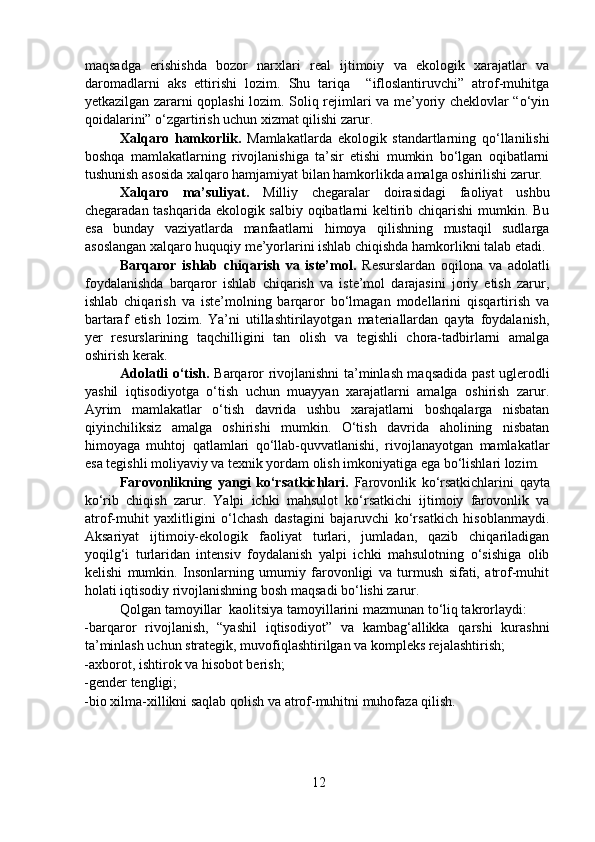 maqsadga   erishishda   bozor   narxlari   real   ijtimoiy   va   ekologik   xarajatlar   va
daromadlarni   aks   ettirishi   lozim.   Shu   tariqa     “ifloslantiruvchi”   atrof-muhitga
yetkazilgan zararni qoplashi lozim. Soliq rejimlari va me’yoriy cheklovlar “o‘yin
qoidalarini” o‘zgartirish uchun xizmat qilishi zarur. 
    Xalqaro   hamkorlik.   Mamlakatlarda   ekologik   standartlarning   qo‘llanilishi
boshqa   mamlakatlarning   rivojlanishiga   ta’sir   etishi   mumkin   bo‘lgan   oqibatlarni
tushunish asosida xalqaro hamjamiyat bilan hamkorlikda amalga oshirilishi zarur.
  Xalqaro   ma’suliyat.   Milliy   chegaralar   doirasidagi   faoliyat   ushbu
chegaradan tashqarida ekologik salbiy oqibatlarni keltirib chiqarishi  mumkin. Bu
esa   bunday   vaziyatlarda   manfaatlarni   himoya   qilishning   mustaqil   sudlarga
asoslangan xalqaro huquqiy me’yorlarini ishlab chiqishda hamkorlikni talab etadi.
  Barqaror   ishlab   chiqarish   va   iste’mol.   Resurslardan   oqilona   va   adolatli
foydalanishda   barqaror   ishlab   chiqarish   va   iste’mol   darajasini   joriy   etish   zarur,
ishlab   chiqarish   va   iste’molning   barqaror   bo‘lmagan   modellarini   qisqartirish   va
bartaraf   etish   lozim.   Ya’ni   utillashtirilayotgan   materiallardan   qayta   foydalanish,
yer   resurslarining   taqchilligini   tan   olish   va   tegishli   chora-tadbirlarni   amalga
oshirish kerak.  
  Adolatli o‘tish.   Barqaror rivojlanishni ta’minlash maqsadida past uglerodli
yashil   iqtisodiyotga   o‘tish   uchun   muayyan   xarajatlarni   amalga   oshirish   zarur.
Ayrim   mamlakatlar   o‘tish   davrida   ushbu   xarajatlarni   boshqalarga   nisbatan
qiyinchiliksiz   amalga   oshirishi   mumkin.   O‘tish   davrida   aholining   nisbatan
himoyaga   muhtoj   qatlamlari   qo‘llab-quvvatlanishi,   rivojlanayotgan   mamlakatlar
esa tegishli moliyaviy va texnik yordam olish imkoniyatiga ega bo‘lishlari lozim.  
  Farovonlikning   yangi   ko‘rsatkichlari.   Farovonlik   ko‘rsatkichlarini   qayta
ko‘rib   chiqish   zarur.   Yalpi   ichki   mahsulot   ko‘rsatkichi   ijtimoiy   farovonlik   va
atrof-muhit   yaxlitligini   o‘lchash   dastagini   bajaruvchi   ko‘rsatkich   hisoblanmaydi.
Aksariyat   ijtimoiy-ekologik   faoliyat   turlari,   jumladan,   qazib   chiqariladigan
yoqilg‘i   turlaridan   intensiv   foydalanish   yalpi   ichki   mahsulotning   o‘sishiga   olib
kelishi   mumkin.   Insonlarning   umumiy   farovonligi   va   turmush   sifati,   atrof-muhit
holati iqtisodiy rivojlanishning bosh maqsadi bo‘lishi zarur.  
  Qolgan tamoyillar  kaolitsiya tamoyillarini mazmunan to‘liq takrorlaydi: 
-barqaror   rivojlanish,   “yashil   iqtisodiyot”   va   kambag‘allikka   qarshi   kurashni
ta’minlash uchun strategik, muvofiqlashtirilgan va kompleks rejalashtirish;  
-axborot, ishtirok va hisobot berish;  
-gender tengligi;  
-bio xilma-xillikni saqlab qolish va atrof-muhitni muhofaza qilish.  
  
12 