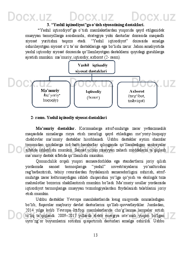 3. “Yashil iqtisodiyot”ga o‘tish siyosatining dastaklari.
    “ Yashil   iqtisodiyot”ga   o‘tish   mamlakatlardan   yuqorida   qayd   etilganidek
muayyan   tamoyillarga   asoslanishi,   strategiya   yoki   dasturlar   doirasida   maqsadli
siyosat   yuritishni   taqozo   etadi.   “Yashil   iqtisodiyot”   doirasida   amalga
oshirilayotgan siyosat o‘z ta’sir dastaklariga ega bo‘lishi zarur. Jahon amaliyotida
yashil iqtisodiy siyosat doirasida qo‘llanilayotgan dastaklarni quyidagi guruhlarga
ajratish mumkin: ma’muriy; iqtisodiy; axborot (2- rasm).  
   
2-   rasm. Yashil iqtisodiy siyosat dastaklari    
  
  Ma’muriy   dastaklar.   Korxonalarga   atrof-muhitga   zarar   yetkazmaslik
maqsadida   nimalarga   rioya   etish   zarurligi   qayd   etiladigan   me’yoriy-huquqiy
cheklovlar   ma’muriy   dastaklar   hisoblanadi.   Ushbu   dastaklar   ayrim   shaxslar
tomonidan   qoidalarga   zid   hatti-harakatlar   qilinganda   qo‘llaniladigan   sanksiyalar
sifatida  ishlatilishi   mumkin.  Sanoat  uchun   muayyan   zaharli   moddalarni  ta’qiqlash
ma’muriy dastak sifatida qo‘llanilishi mumkin. 
  Qonunchilik   orqali   yuqori   samaradorlikka   ega   standartlarni   joriy   qilish
yordamida   sanoat   tarmoqlariga   “yashil”   investitsiyalarni   yo‘naltirishni
rag‘batlantirish,   tabiiy   resurslardan   foydalanish   samaradorligini   oshirish,   atrof-
muhitga   zarar   keltirmaydigan   ishlab   chiqarishni   yo‘lga   qo‘yish   va   ekologik   toza
mahsulotlar   bozorini   shakllantirish   mumkin   bo‘ladi.   Ma’muriy   usullar   yordamida
iqtisodiyot   tarmoqlariga   muayyan   texnologiyalardan   foydalanish   talablarini   joriy
etish mumkin.  
  Ushbu   dastaklar   Yevropa   mamlakatlarida   keng   miqyosda   ommalashgan
bo‘lib,   fuqarolar   majburiy   davlat   dasturlarini   qo‘llab-quvvatlaydilar.   Jumladan,
2014   yilga   kelib   Yevropa   Ittifoqi   mamlakatlarida   cho‘g‘lanma   lampalar   sotish
to‘liq   ta’qiqlandi.   2009–2017   yillarda   elektr   energiya   iste’moli   yuqori   bo‘lgan
uyro‘zg‘or   buyumlarini   sotishni   qisqartirish   dasturlari   amalga   oshirildi.   Ushbu
13