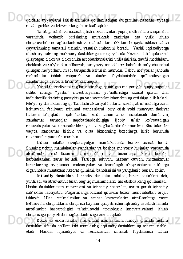 qoidalar   uy-joylarni   isitish   tizimida   qo‘llaniladigan   dvigatellar,   nasoslar,   uydagi
muzlatgichlar va televizorlarga ham taalluqlidir.  
  Tartibga solish va nazorat qilish mexanizmlari yopiq siklli ishlab chiqarishni
yaratishda   yetkazib   berishning   murakkab   zanjiriga   ega   yirik   ishlab
chiqaruvchilarni  rag‘batlantirish va mahsulotlarni  ikkilamchi qayta ishlash uchun
qaytarishning   samarali   tizimini   yaratish   imkonini   beradi.     Yashil   iqtisodiyotga
o‘tish siyosatining  ma’muriy dastaklariga oxirgi yillarda Yevropa Ittifoqida amal
qilayotgan elektr va elektronika asbobuskunalarini utillashtirish, xavfli moddalarni
cheklash   va  ro‘yhatdan  o‘tkazish,   kimyoviy  moddalarni   baholash   bo‘yicha   qabul
qilingan me’yorlarni misol tariqasida keltirish mumkin. Ushbu me’yorlar jahonda
mahsulotlar   ishlab   chiqarish   va   ulardan   foydalanishda   qo‘llanilayotgan
standartlarga bevosita ta’sir o‘tkazmoqda.  
  Yashil iqtisodiyotni rag‘batlantirishga qaratilgan me’yoriy-huquqiy hujjatlar
ushbu   sohaga   “yashil”   investitsiyalarni   yo‘naltirishga   xizmat   qiladi.   Ular
tadbirkorlik riskining pasayishiga va investorlar ishonchining ortishiga olib keladi.
Me’yoriy dastaklarning qo‘llanilishi aksariyat hollarda xavfli, atrof-muhitga zarar
keltiruvchi   faoliyatni   minimal   standartlarni   joriy   etish   yoki   muayyan   faoliyat
turlarini   ta’qiqlash   orqali   bartaraf   etish   uchun   zarur   hisoblanadi.   Jumladan,
standartlar   tarmoqlar   raqobatbardoshligiga   ijobiy   ta’sir   ko‘rsatadigan
innovatsiyalar   va   samaradorlikni   yanada   rag‘batlantirishi   mumkin.   Shu   bilan   bir
vaqtda   standartlar   kichik   va   o‘rta   biznesning   bozorlarga   kirib   borishida
muammolar yaratishi mumkin. 
  Ushbu   holatlar   rivojlanayotgan   mamlakatlarda   tez-tez   uchrab   turadi.
Shuning   uchun   mamlakatlar   standartlar   va   boshqa   me’yoriy   hujjatlar   yordamida
atrof-muhit   muhofazasini   ta’minlashlari   va   bozorlarga   kirib   borishni
kafolatlashlari   zarur   bo‘ladi.   Tartibga   soluvchi   nazorat   etuvchi   mexanizmlar
bozorlarning   rivojlanish   tendensiyalari   va   texnologik   o‘zgarishlarini   e’tiborga
olgan holda muntazam nazorat qilinishi, baholanishi va yangilanib borishi zolim.  
  Iqtisodiy   dastaklar.   Iqtisodiy   dastaklar,   odatda,   bozor   dastaklari   deb,
yuritiladi va atrof-muhit bilan bog‘liq muammolarni hal etishda keng qo‘llaniladi.
Ushbu   dastaklar   narx   mexanizmi   va   iqtisodiy   sharoitlar,   ayrim   guruh   iqtisodiy
sub’ektlar   faoliyatini   o‘zgartirishga   xizmat   qiluvchi   bozor   munosabatlari   orqali
ishlaydi.   Ular   iste’molchilar   va   sanoat   korxonalarini   atrof-muhitga   zarar
keltiruvchi chiqindilarni chiqarish hajmini qisqartirishni iqtisodiy asoslash hamda
atrof-muhit   barqarorligini   ta’minlovchi   texnologik   innovatsiyalarni   ishlab
chiqarishga joriy etishni rag‘batlantirshga xizmat qiladi.    
  Bozor   va   erkin   narxlar   atrof-muhit   manfaatlarini   himoya   qilishda   muhim
dastaklar   sifatida   qo‘llanilishi   mumkinligi   iqtisodiy   dastaklarning   asosini   tashkil
etadi.   Narxlar   iqtisodiyot   va   resurslardan   samarali   foydalanish   uchun
14