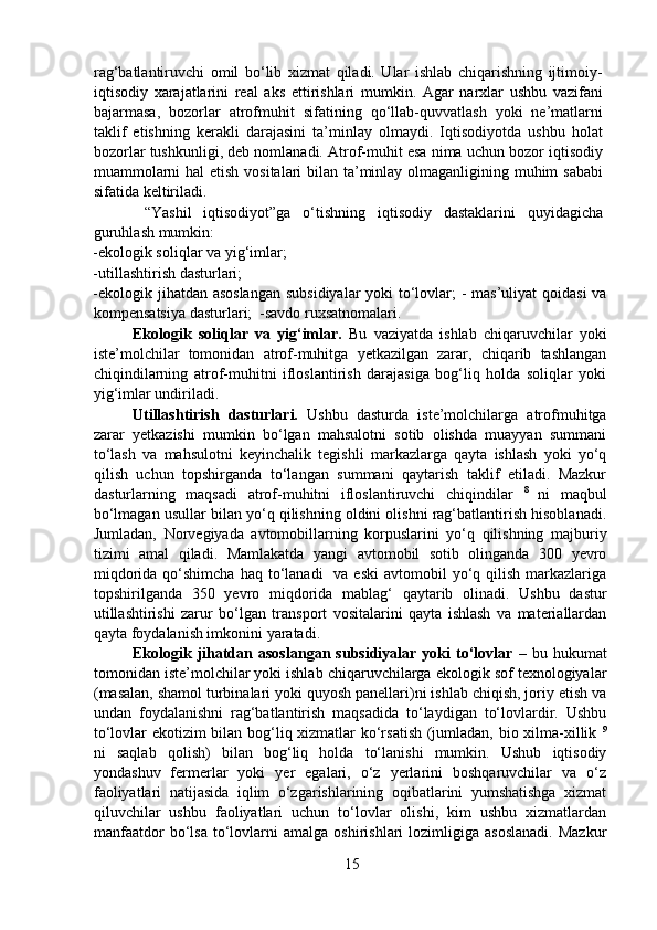 rag‘batlantiruvchi   omil   bo‘lib   xizmat   qiladi.   Ular   ishlab   chiqarishning   ijtimoiy-
iqtisodiy   xarajatlarini   real   aks   ettirishlari   mumkin.   Agar   narxlar   ushbu   vazifani
bajarmasa,   bozorlar   atrofmuhit   sifatining   qo‘llab-quvvatlash   yoki   ne’matlarni
taklif   etishning   kerakli   darajasini   ta’minlay   olmaydi.   Iqtisodiyotda   ushbu   holat
bozorlar tushkunligi, deb nomlanadi. Atrof-muhit esa nima uchun bozor iqtisodiy
muammolarni  hal  etish vositalari bilan ta’minlay olmaganligining muhim  sababi
sifatida keltiriladi.  
    “Yashil   iqtisodiyot”ga   o‘tishning   iqtisodiy   dastaklarini   quyidagicha
guruhlash mumkin:  
-ekologik soliqlar va yig‘imlar;  
-utillashtirish dasturlari;  
-ekologik jihatdan asoslangan  subsidiyalar  yoki  to‘lovlar;  -  mas’uliyat  qoidasi  va
kompensatsiya dasturlari;  -savdo ruxsatnomalari.  
  Ekologik   soliqlar   va   yig‘imlar.   Bu   vaziyatda   ishlab   chiqaruvchilar   yoki
iste’molchilar   tomonidan   atrof-muhitga   yetkazilgan   zarar,   chiqarib   tashlangan
chiqindilarning   atrof-muhitni   ifloslantirish   darajasiga   bog‘liq   holda   soliqlar   yoki
yig‘imlar undiriladi.  
  Utillashtirish   dasturlari.   Ushbu   dasturda   iste’molchilarga   atrofmuhitga
zarar   yetkazishi   mumkin   bo‘lgan   mahsulotni   sotib   olishda   muayyan   summani
to‘lash   va   mahsulotni   keyinchalik   tegishli   markazlarga   qayta   ishlash   yoki   yo‘q
qilish   uchun   topshirganda   to‘langan   summani   qaytarish   taklif   etiladi.   Mazkur
dasturlarning   maqsadi   atrof-muhitni   ifloslantiruvchi   chiqindilar   8  
ni   maqbul
bo‘lmagan usullar bilan yo‘q qilishning oldini olishni rag‘batlantirish hisoblanadi.
Jumladan,   Norvegiyada   avtomobillarning   korpuslarini   yo‘q   qilishning   majburiy
tizimi   amal   qiladi.   Mamlakatda   yangi   avtomobil   sotib   olinganda   300   yevro
miqdorida  qo‘shimcha   haq to‘lanadi     va  eski   avtomobil   yo‘q qilish  markazlariga
topshirilganda   350   yevro   miqdorida   mablag‘   qaytarib   olinadi.   Ushbu   dastur
utillashtirishi   zarur   bo‘lgan   transport   vositalarini   qayta   ishlash   va   materiallardan
qayta foydalanish imkonini yaratadi.  
  Ekologik  jihatdan  asoslangan   subsidiyalar  yoki  to‘lovlar   –  bu  hukumat
tomonidan iste’molchilar yoki ishlab chiqaruvchilarga ekologik sof texnologiyalar
(masalan, shamol turbinalari yoki quyosh panellari)ni ishlab chiqish, joriy etish va
undan   foydalanishni   rag‘batlantirish   maqsadida   to‘laydigan   to‘lovlardir.   Ushbu
to‘lovlar ekotizim bilan bog‘liq xizmatlar ko‘rsatish (jumladan, bio xilma-xillik   9
ni   saqlab   qolish)   bilan   bog‘liq   holda   to‘lanishi   mumkin.   Ushub   iqtisodiy
yondashuv   fermerlar   yoki   yer   egalari,   o‘z   yerlarini   boshqaruvchilar   va   o‘z
faoliyatlari   natijasida   iqlim   o‘zgarishlarining   oqibatlarini   yumshatishga   xizmat
qiluvchilar   ushbu   faoliyatlari   uchun   to‘lovlar   olishi,   kim   ushbu   xizmatlardan
manfaatdor   bo‘lsa   to‘lovlarni   amalga   oshirishlari   lozimligiga   asoslanadi.   Mazkur
15