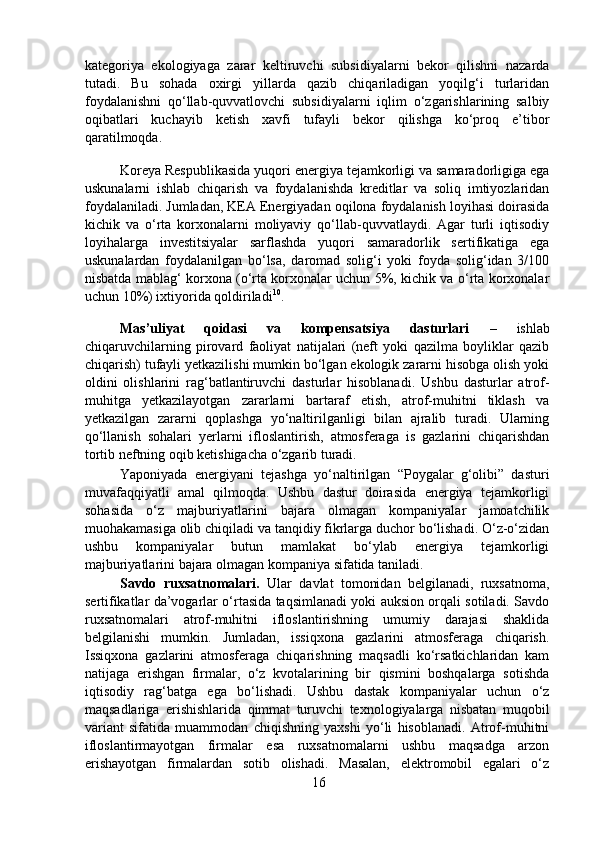 kategoriya   ekologiyaga   zarar   keltiruvchi   subsidiyalarni   bekor   qilishni   nazarda
tutadi.   Bu   sohada   oxirgi   yillarda   qazib   chiqariladigan   yoqilg‘i   turlaridan
foydalanishni   qo‘llab-quvvatlovchi   subsidiyalarni   iqlim   o‘zgarishlarining   salbiy
oqibatlari   kuchayib   ketish   xavfi   tufayli   bekor   qilishga   ko‘proq   e’tibor
qaratilmoqda.   
  Koreya Respublikasida yuqori energiya tejamkorligi va samaradorligiga ega
uskunalarni   ishlab   chiqarish   va   foydalanishda   kreditlar   va   soliq   imtiyozlaridan
foydalaniladi. Jumladan, KEA Energiyadan oqilona foydalanish loyihasi doirasida
kichik   va   o‘rta   korxonalarni   moliyaviy   qo‘llab-quvvatlaydi.   Agar   turli   iqtisodiy
loyihalarga   investitsiyalar   sarflashda   yuqori   samaradorlik   sertifikatiga   ega
uskunalardan   foydalanilgan   bo‘lsa,   daromad   solig‘i   yoki   foyda   solig‘idan   3/100
nisbatda mablag‘ korxona (o‘rta korxonalar uchun 5%, kichik va o‘rta korxonalar
uchun 10%) ixtiyorida qoldiriladi 10
.  
  Mas’uliyat   qoidasi   va   kompensatsiya   dasturlari   –   ishlab
chiqaruvchilarning   pirovard   faoliyat   natijalari   (neft   yoki   qazilma   boyliklar   qazib
chiqarish) tufayli yetkazilishi mumkin bo‘lgan ekologik zararni hisobga olish yoki
oldini   olishlarini   rag‘batlantiruvchi   dasturlar   hisoblanadi.   Ushbu   dasturlar   atrof-
muhitga   yetkazilayotgan   zararlarni   bartaraf   etish,   atrof-muhitni   tiklash   va
yetkazilgan   zararni   qoplashga   yo‘naltirilganligi   bilan   ajralib   turadi.   Ularning
qo‘llanish   sohalari   yerlarni   ifloslantirish,   atmosferaga   is   gazlarini   chiqarishdan
tortib neftning oqib ketishigacha o‘zgarib turadi.   
  Yaponiyada   energiyani   tejashga   yo‘naltirilgan   “Poygalar   g‘olibi”   dasturi
muvafaqqiyatli   amal   qilmoqda.   Ushbu   dastur   doirasida   energiya   tejamkorligi
sohasida   o‘z   majburiyatlarini   bajara   olmagan   kompaniyalar   jamoatchilik
muohakamasiga olib chiqiladi va tanqidiy fikrlarga duchor bo‘lishadi. O‘z-o‘zidan
ushbu   kompaniyalar   butun   mamlakat   bo‘ylab   energiya   tejamkorligi
majburiyatlarini bajara olmagan kompaniya sifatida taniladi.  
  Savdo   ruxsatnomalari.   Ular   davlat   tomonidan   belgilanadi,   ruxsatnoma,
sertifikatlar da’vogarlar o‘rtasida taqsimlanadi yoki auksion orqali sotiladi. Savdo
ruxsatnomalari   atrof-muhitni   ifloslantirishning   umumiy   darajasi   shaklida
belgilanishi   mumkin.   Jumladan,   issiqxona   gazlarini   atmosferaga   chiqarish.
Issiqxona   gazlarini   atmosferaga   chiqarishning   maqsadli   ko‘rsatkichlaridan   kam
natijaga   erishgan   firmalar,   o‘z   kvotalarining   bir   qismini   boshqalarga   sotishda
iqtisodiy   rag‘batga   ega   bo‘lishadi.   Ushbu   dastak   kompaniyalar   uchun   o‘z
maqsadlariga   erishishlarida   qimmat   turuvchi   texnologiyalarga   nisbatan   muqobil
variant   sifatida   muammodan   chiqishning   yaxshi   yo‘li   hisoblanadi.   Atrof-muhitni
ifloslantirmayotgan   firmalar   esa   ruxsatnomalarni   ushbu   maqsadga   arzon
erishayotgan   firmalardan   sotib   olishadi.   Masalan,   elektromobil   egalari   o‘z
16