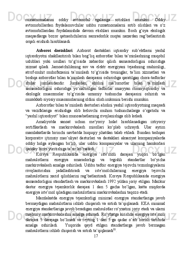 ruxsatnomalarini   oddiy   avtomobil   egalariga   sotishlari   mumkin.   Oddiy
avtomobillardan   foydalanuvchilar   ushbu   ruxsatnomalarni   sotib   olishlari   va   o‘z
avtomobillaridan   foydalanishda   davom   etishlari   mumkin.   Bosh   g‘oya   ekologik
maqsadlarga   bozor   qatnashchilarini   samradorlik   nuqtai   nazardan   rag‘batlantirish
orqali erishish hisoblanadi.  
  Axborot   dastaklari .   Axborot   dastaklari   iqtisodiy   sub’ektlarni   yashil
iqtisodiyotni shakllantirish bilan bog‘liq axborotlar  bilan ta’minlashning  muqobil
uslublari   yoki   usullari   to‘g‘risida   xabardor   qilish   samaradorligini   oshirishga
xizmat   qiladi.   Jamoatchilikning   suv   va   elektr   energiyani   tejashning   muhimligi,
atrof-muhit   muhofazasini   ta’minlash   to‘g‘risida   treninglar,   ta’lim   xizmatlari   va
boshqa axborotlar bilan ta’minlash darajasini oshirishga qaratilgan chora-tadbirlar
shular   jumlasidandir.   Jumladan,   aholini   ma’lumotlar   bilan   ta’minlash
samaradorligini   oshirishga   yo‘naltirilgan   tadbirlar   muayyan   itimoiyiqtisodiy   va
ekologik   muammolar   to‘g‘risida   umumiy   tushuncha   darajasini   oshirish   va
murakkab siyosiy muammolarning oldini olish imkonini berishi mumkin.  
  Axborotlar bilan ta’minlash dasturlari aholini yashil iqtisodiyotning maqsadi
va   vazifalariga   erishishga   olib   keluvchi   muhim   tushunchalarga   o‘rgatishi   va
“yashil iqtisodiyot” bilan munosabatlarning rivojlanishiga olib keladi.   
  Amaliyotda   sanoat   uchun   me’yoriy   holat   hisoblanadigan   ixtiyoriy
sertifikatlash   va   markirovkalash   misollari   ko‘plab   uchraydi.   Ular   ayrim
mamlakatlarda   birinchi   navbatda   huquqiy   jihatdan   talab   etiladi.   Bundan   tashqari
korporativ   ijtimoiy   mas’uliyat   dasturlari   va   dastaklari   aksariyat   kompaniyalarda
oddiy   holga   aylangan   bo‘lib,   ular   ushbu   kompaniyalar   va   ularning   hamkorlari
qanday bizes yuritishiga ta’sir ko‘rsatadi.   
  Koreya   Respublikasida   energiya   iste’moli   darajasi   yuqori   bo‘lgan
mahsulotlarni   energiya   smaradorligi   va   tegishli   standartlar   bo‘yicha
markirovkalash amalga oshiriladi. Ushbu tadbir energiya tejovchi texnologiyalarni
rivojlantirishni   jadallashtiradi   va   iste’molchilarning   energiya   tejovchi
mahsulotlarni   xarid   qilishlarini   rag‘batlantiradi.   Koreya   Respublikasida   energiya
samaradorligini standartlash va markirovkalash 1992 yildan joriy etilgan. Mazkur
dastur   energiya   tejamkorlik   darajasi   1   dan   5   gacha   bo‘lgan,   katta   miqdorda
energiya iste’mol qiladigan mahsulotlarni markirovkalashni taqozo etadi.   
  Mamlakatda   energiya   tejamkorligi   minimal   energiya   standartlariga   javob
bermaydigan mahsulotlarni ishlab chiqarish va sotish ta’qiqlanadi. KEA minimal
energiya standartlariga javob beradigan mahsulotlar ro‘yxatini joriy etadi va ularni
majburiy markirovkalashni amalga oshiradi. Ro‘yhatga kirishda energiya iste’moli
darajasi   5   darajaga   bo‘linadi   va   reyting   1   dan   5   ga   qadar   o‘sib   borish   tartibida
amalga   oshiriladi.     Yuqorida   qayd   etilgan   standartlarga   javob   bermagan
mahsulotlarni ishlab chiqarish va sotish ta’qiqlanadi 11
.  
17