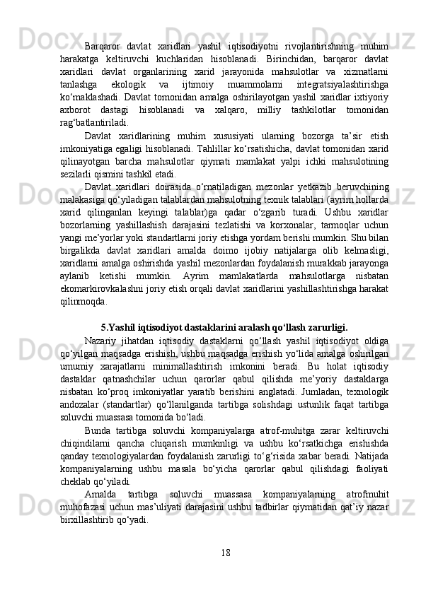   Barqaror   davlat   xaridlari   yashil   iqtisodiyotni   rivojlantirishning   muhim
harakatga   keltiruvchi   kuchlaridan   hisoblanadi.   Birinchidan,   barqaror   davlat
xaridlari   davlat   organlarining   xarid   jarayonida   mahsulotlar   va   xizmatlarni
tanlashga   ekologik   va   ijtimoiy   muammolarni   integratsiyalashtirishga
ko‘maklashadi.   Davlat   tomonidan   amalga   oshirilayotgan   yashil   xaridlar   ixtiyoriy
axborot   dastagi   hisoblanadi   va   xalqaro,   milliy   tashkilotlar   tomonidan
rag‘batlantiriladi. 
  Davlat   xaridlarining   muhim   xususiyati   ularning   bozorga   ta’sir   etish
imkoniyatiga egaligi hisoblanadi. Tahlillar ko‘rsatishicha, davlat tomonidan xarid
qilinayotgan   barcha   mahsulotlar   qiymati   mamlakat   yalpi   ichki   mahsulotining
sezilarli qismini tashkil etadi.   
  Davlat   xaridlari   doirasida   o‘rnatiladigan   mezonlar   yetkazib   beruvchining
malakasiga qo‘yiladigan talablardan mahsulotning texnik talablari (ayrim hollarda
xarid   qilinganlan   keyingi   talablar)ga   qadar   o‘zgarib   turadi.   Ushbu   xaridlar
bozorlarning   yashillashish   darajasini   tezlatishi   va   korxonalar,   tarmoqlar   uchun
yangi me’yorlar yoki standartlarni joriy etishga yordam berishi mumkin. Shu bilan
birgalikda   davlat   xaridlari   amalda   doimo   ijobiy   natijalarga   olib   kelmasligi,
xaridlarni amalga oshirishda yashil mezonlardan foydalanish murakkab jarayonga
aylanib   ketishi   mumkin.   Ayrim   mamlakatlarda   mahsulotlarga   nisbatan
ekomarkirovkalashni joriy etish orqali davlat xaridlarini yashillashtirishga harakat
qilinmoqda.    
5.Yashil iqtisodiyot dastaklarini aralash qo‘llash zarurligi.
  Nazariy   jihatdan   iqtisodiy   dastaklarni   qo‘llash   yashil   iqtisodiyot   oldiga
qo‘yilgan maqsadga  erishish,  ushbu maqsadga  erishish  yo‘lida amalga  oshirilgan
umumiy   xarajatlarni   minimallashtirish   imkonini   beradi.   Bu   holat   iqtisodiy
dastaklar   qatnashchilar   uchun   qarorlar   qabul   qilishda   me’yoriy   dastaklarga
nisbatan   ko‘proq   imkoniyatlar   yaratib   berishini   anglatadi.   Jumladan,   texnologik
andozalar   (standartlar)   qo‘llanilganda   tartibga   solishdagi   ustunlik   faqat   tartibga
soluvchi muassasa tomonida bo‘ladi. 
  Bunda   tartibga   soluvchi   kompaniyalarga   atrof-muhitga   zarar   keltiruvchi
chiqindilarni   qancha   chiqarish   mumkinligi   va   ushbu   ko‘rsatkichga   erishishda
qanday   texnologiyalardan   foydalanish   zarurligi   to‘g‘risida   xabar   beradi.   Natijada
kompaniyalarning   ushbu   masala   bo‘yicha   qarorlar   qabul   qilishdagi   faoliyati
cheklab qo‘yiladi. 
  Amalda   tartibga   soluvchi   muassasa   kompaniyalarning   atrofmuhit
muhofazasi   uchun   mas’uliyati   darajasini   ushbu   tadbirlar   qiymatidan   qat’iy   nazar
birxillashtirib qo‘yadi.   
18 