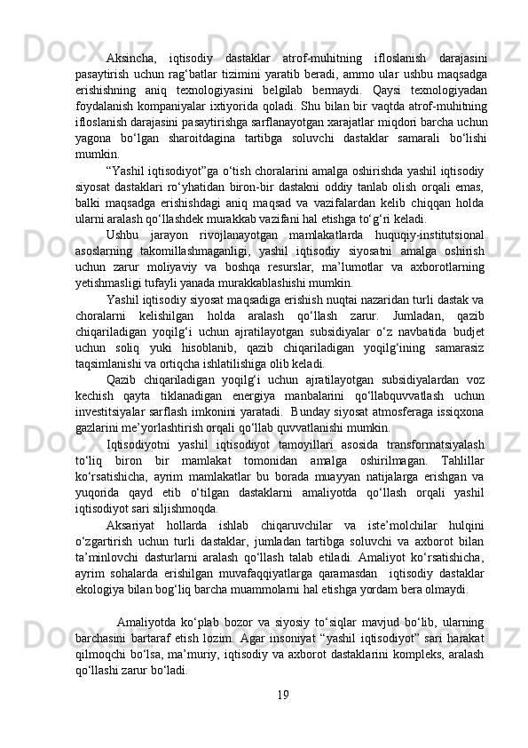 Aksincha,   iqtisodiy   dastaklar   atrof-muhitning   ifloslanish   darajasini
pasaytirish   uchun   rag‘batlar   tizimini   yaratib   beradi,   ammo   ular   ushbu   maqsadga
erishishning   aniq   texnologiyasini   belgilab   bermaydi.   Qaysi   texnologiyadan
foydalanish  kompaniyalar ixtiyorida qoladi. Shu bilan bir vaqtda atrof-muhitning
ifloslanish darajasini pasaytirishga sarflanayotgan xarajatlar miqdori barcha uchun
yagona   bo‘lgan   sharoitdagina   tartibga   soluvchi   dastaklar   samarali   bo‘lishi
mumkin.  
  “Yashil iqtisodiyot”ga o‘tish choralarini amalga oshirishda yashil iqtisodiy
siyosat   dastaklari   ro‘yhatidan   biron-bir   dastakni   oddiy   tanlab   olish   orqali   emas,
balki   maqsadga   erishishdagi   aniq   maqsad   va   vazifalardan   kelib   chiqqan   holda
ularni aralash qo‘llashdek murakkab vazifani hal etishga to‘g‘ri keladi.  
  Ushbu   jarayon   rivojlanayotgan   mamlakatlarda   huquqiy-institutsional
asoslarning   takomillashmaganligi,   yashil   iqtisodiy   siyosatni   amalga   oshirish
uchun   zarur   moliyaviy   va   boshqa   resurslar,   ma’lumotlar   va   axborotlarning
yetishmasligi tufayli yanada murakkablashishi mumkin.  
  Yashil iqtisodiy siyosat maqsadiga erishish nuqtai nazaridan turli dastak va
choralarni   kelishilgan   holda   aralash   qo‘llash   zarur.   Jumladan,   qazib
chiqariladigan   yoqilg‘i   uchun   ajratilayotgan   subsidiyalar   o‘z   navbatida   budjet
uchun   soliq   yuki   hisoblanib,   qazib   chiqariladigan   yoqilg‘ining   samarasiz
taqsimlanishi va ortiqcha ishlatilishiga olib keladi.  
   Qazib   chiqariladigan   yoqilg‘i   uchun   ajratilayotgan   subsidiyalardan   voz
kechish   qayta   tiklanadigan   energiya   manbalarini   qo‘llabquvvatlash   uchun
investitsiyalar sarflash imkonini yaratadi.   Bunday siyosat atmosferaga issiqxona
gazlarini me’yorlashtirish orqali qo‘llab quvvatlanishi mumkin.  
  Iqtisodiyotni   yashil   iqtisodiyot   tamoyillari   asosida   transformatsiyalash
to‘liq   biron   bir   mamlakat   tomonidan   amalga   oshirilmagan.   Tahlillar
ko‘rsatishicha,   ayrim   mamlakatlar   bu   borada   muayyan   natijalarga   erishgan   va
yuqorida   qayd   etib   o‘tilgan   dastaklarni   amaliyotda   qo‘llash   orqali   yashil
iqtisodiyot sari siljishmoqda.  
  Aksariyat   hollarda   ishlab   chiqaruvchilar   va   iste’molchilar   hulqini
o‘zgartirish   uchun   turli   dastaklar,   jumladan   tartibga   soluvchi   va   axborot   bilan
ta’minlovchi   dasturlarni   aralash   qo‘llash   talab   etiladi.   Amaliyot   ko‘rsatishicha,
ayrim   sohalarda   erishilgan   muvafaqqiyatlarga   qaramasdan     iqtisodiy   dastaklar
ekologiya bilan bog‘liq barcha muammolarni hal etishga yordam bera olmaydi.
 
      Amaliyotda   ko‘plab   bozor   va   siyosiy   to‘siqlar   mavjud   bo‘lib,   ularning
barchasini   bartaraf   etish   lozim.   Agar   insoniyat   “yashil   iqtisodiyot”   sari   harakat
qilmoqchi   bo‘lsa,   ma’muriy,  iqtisodiy  va  axborot   dastaklarini  kompleks,   aralash
qo‘llashi zarur bo‘ladi.  
19