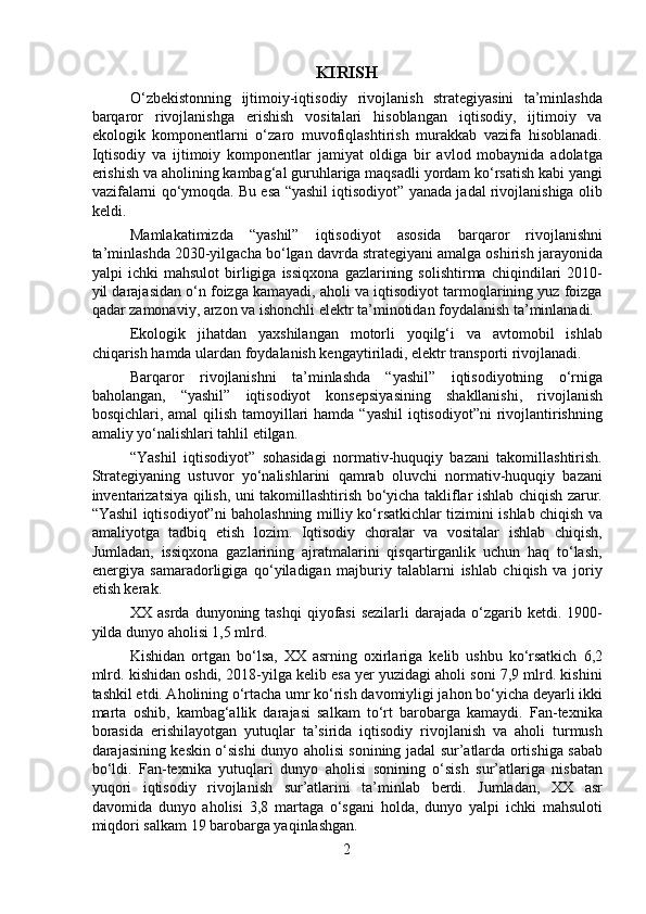 KIRISH
  O‘zbekistonning   ijtimoiy-iqtisodiy   rivojlanish   strategiyasini   ta’minlashda
barqaror   rivojlanishga   erishish   vositalari   hisoblangan   iqtisodiy,   ijtimoiy   va
ekologik   komponentlarni   o‘zaro   muvofiqlashtirish   murakkab   vazifa   hisoblanadi.
Iqtisodiy   va   ijtimoiy   komponentlar   jamiyat   oldiga   bir   avlod   mobaynida   adolatga
erishish va aholining kambag‘al guruhlariga maqsadli yordam ko‘rsatish kabi yangi
vazifalarni qo‘ymoqda. Bu esa “yashil iqtisodiyot” yanada jadal rivojlanishiga olib
keldi.
  Mamlakatimizda   “yashil”   iqtisodiyot   asosida   barqaror   rivojlanishni
ta’minlashda 2030-yilgacha bo‘lgan davrda strategiyani amalga oshirish jarayonida
yalpi   ichki   mahsulot   birligiga   issiqxona   gazlarining   solishtirma   chiqindilari   2010-
yil darajasidan o‘n foizga kamayadi, aholi va iqtisodiyot tarmoqlarining yuz foizga
qadar zamonaviy, arzon va ishonchli elektr ta’minotidan foydalanish ta’minlanadi. 
  Ekologik   jihatdan   yaxshilangan   motorli   yoqilg‘i   va   avtomobil   ishlab
chiqarish hamda ulardan foydalanish kengaytiriladi, elektr transporti rivojlanadi.
  Barqaror   rivojlanishni   ta’minlashda   “yashil”   iqtisodiyotning   o‘rniga
baholangan,   “yashil”   iqtisodiyot   konsepsiyasining   shakllanishi,   rivojlanish
bosqichlari, amal  qilish tamoyillari  hamda “yashil  iqtisodiyot”ni  rivojlantirishning
amaliy yo‘nalishlari tahlil etilgan.
  “Yashil   iqtisodiyot”   sohasidagi   normativ-huquqiy   bazani   takomillashtirish.
Strategiyaning   ustuvor   yo‘nalishlarini   qamrab   oluvchi   normativ-huquqiy   bazani
inventarizatsiya qilish, uni takomillashtirish bo‘yicha takliflar ishlab chiqish zarur.
“Yashil iqtisodiyot”ni baholashning milliy ko‘rsatkichlar tizimini ishlab chiqish va
amaliyotga   tadbiq   etish   lozim.   Iqtisodiy   choralar   va   vositalar   ishlab   chiqish,
Jumladan,   issiqxona   gazlarining   ajratmalarini   qisqartirganlik   uchun   haq   to‘lash,
energiya   samaradorligiga   qo‘yiladigan   majburiy   talablarni   ishlab   chiqish   va   joriy
etish kerak.
  XX asrda  dunyoning  tashqi   qiyofasi  sezilarli  darajada  o‘zgarib  ketdi. 1900-
yilda dunyo aholisi 1,5 mlrd. 
  Kishidan   ortgan   bo‘lsa,   XX   asrning   oxirlariga   kelib   ushbu   ko‘rsatkich   6,2
mlrd. kishidan oshdi, 2018-yilga kelib esa yer yuzidagi aholi soni 7,9 mlrd. kishini
tashkil etdi. Aholining o‘rtacha umr ko‘rish davomiyligi jahon bo‘yicha deyarli ikki
marta   oshib,   kambag‘allik   darajasi   salkam   to‘rt   barobarga   kamaydi.   Fan-texnika
borasida   erishilayotgan   yutuqlar   ta’sirida   iqtisodiy   rivojlanish   va   aholi   turmush
darajasining keskin o‘sishi dunyo aholisi sonining jadal sur’atlarda ortishiga sabab
bo‘ldi.   Fan-texnika   yutuqlari   dunyo   aholisi   sonining   o‘sish   sur’atlariga   nisbatan
yuqori   iqtisodiy   rivojlanish   sur’atlarini   ta’minlab   berdi.   Jumladan,   XX   asr
davomida   dunyo   aholisi   3,8   martaga   o‘sgani   holda,   dunyo   yalpi   ichki   mahsuloti
miqdori salkam 19 barobarga yaqinlashgan. 
2