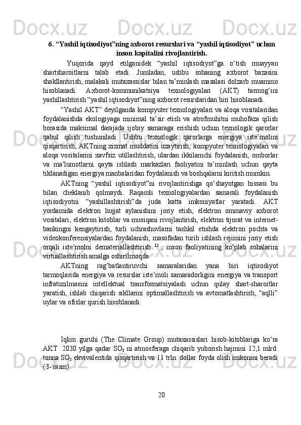 6. “Yashil iqtisodiyot”ning axborot resurslari va “yashil iqtisodiyot” uchun
inson kapitalini rivojlantirish. 
      Yuqorida   qayd   etilganidek   “yashil   iqtisodiyot”ga   o‘tish   muayyan
shartsharoitlarni   talab   etadi.   Jumladan,   ushbu   sohaning   axborot   bazasini
shakllantirish, malakali mutaxassislar bilan ta’minlash masalasi dolzarb muammo
hisoblanadi.   Axborot-kommunikatsiya   texnologiyalari   (AKT)   tarmog‘ini
yashillashtirish “yashil iqtisodiyot”ning axborot resurslaridan biri hisoblanadi. 
  “Yashil AKT” deyilganda kompyuter texnologiyalari va aloqa vositalaridan
foydalanishda   ekologiyaga   minimal   ta’sir   etish   va   atrofmuhitni   muhofaza   qilish
borasida   maksimal   darajada   ijobiy   samaraga   erishish   uchun   texnologik   qarorlar
qabul   qilish   tushuniladi.   Ushbu   texnologik   qarorlarga   energiya   iste’molini
qisqartirish, AKTning xizmat muddatini uzaytirish, kompyuter texnologiyalari va
aloqa   vositalarini   xavfsiz   utillashtirish,   ulardan   ikkilamchi   foydalanish,   omborlar
va   ma’lumotlarni   qayta   ishlash   markazlari   faoliyatini   ta’minlash   uchun   qayta
tiklanadigan energiya manbalaridan foydalanish va boshqalarni kiritish mumkin.
  AKTning   “yashil   iqtisodiyot”ni   rivojlantirishga   qo‘shayotgan   hissasi   bu
bilan   cheklanib   qolmaydi.   Raqamli   texnologiyalardan   samarali   foydalanish
iqtisodiyotni   “yashillashtirish”da   juda   katta   imkoniyatlar   yaratadi.   AKT
yordamida   elektron   hujjat   aylanishini   joriy   etish,   elektron   ommaviy   axborot
vositalari, elektron kitoblar va musiqani rivojlantirish, elektron tijorat va internet-
bankingni   kengaytirish,   turli   uchrashuvlarni   tashkil   etishda   elektron   pochta   va
videokonferensiyalardan  foydalanish,  masofadan  turib  ishlash  rejimini  joriy etish
orqali   iste’molni   demateriallashtirish   12  
,   inson   faoliyatining   ko‘plab   sohalarini
virtuallashtirish amalga oshirilmoqda.  
  AKTning   rag‘batlantiruvchi   samaralaridan   yana   biri   iqtisodiyot
tarmoqlarida energiya va resurslar iste’moli samaradorligini energiya va transport
infratuzilmasini   intellektual   transformatsiyalash   uchun   qulay   shart-sharoitlar
yaratish,   ishlab   chiqarish   sikllarini   optimallashtirish   va   avtomatlashtirish,   “aqlli”
uylar va ofislar qurish hisoblanadi.  
  Iqlim   guruhi   (The   Climate   Group)   mutaxassislari   hisob-kitoblariga   ko‘ra
AKT   2030 yilga qadar SO
2   ni atmosferaga chiqarib yuborish hajmini 12,1 mlrd.
tonna SO
2  ekvivalentida qisqartirish va 11 trln. dollar foyda olish imkonini beradi
(3- rasm).   
20