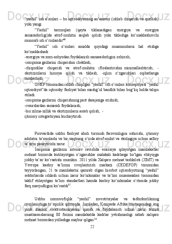 “yashil” ish o‘rinlari – bu iqtisodiyotning an’anaviy (ishlab chiqarish va qurilish)
yoki yangi 
  “Yashil”   tarmoqlari   (qayta   tiklanadigan   energiya   va   energiya
samaradorligi)da   atrof-muhitni   saqlab   qolish   yoki   tiklashga   ko‘maklashuvchi
munosib ish o‘rinlaridir 49
.  
  “Yashil”   ish   o‘rinlari   amalda   quyidagi   muammolarni   hal   etishga
ko‘maklashadi:  
-energiya va xom-ashyodan foydalanish samaradorligini oshirish;  
-issiqxona gazlarini chiqarishni cheklash;  
-chiqindilar     chiqarish     va     atrof-muhitni     ifloslantirishni   minimallashtirish;     -
ekotizimlarni   himoya   qilish   va   tiklash;   -iqlim   o‘zgarishlari   oqibatlariga
moslashish.  
  UNEP tomonidan ishlab chiqilgan “yashil” ish o‘rinlari konsepsiyasi “yashil
iqtisodiyot”da iqtisodiy faoliyat bilan mashg‘ul bandlik bilan bog‘liq holda talqin
etiladi:   
-issiqxona gazlarini chiqarishning past darajasiga erishish;  
-resurslardan samarali foydalanish;  
-bio xilma-xillik va ekotizimlarni asrab qolish;  -
ijtimoiy integratsiyani kuchaytirish.
  Pirovardida   ushbu   faoliyat   aholi   turmush   farovonligini   oshirishi,   ijtimoiy
adolatni ta’minlashi va bir vaqtning o‘zida atrof-muhit va ekologiya uchun salbiy
ta’sirni pasaytirishi zarur.  
  Issiqxona   gazlarini   intensiv   ravishda   emissiya   qilayotgan   mamlakatlar
mehnat   bozorida   kutilayotgan   o‘zgarishlar   malakali   kadrlarga   bo‘lgan   ehtiyojga
jiddiy ta’sir ko‘rsatishi  mumkin. 2011 yilda Xalqaro mehnat tashkiloti (XMT) va
Yevropa   kasbiy   ta’limni   rivojlantirish   markazi   (CEDEFOP)   tomonidan
tayyorlangan,   21   ta   mamlakatni   qamrab   olgan   hisobot   iqtisodiyotning   “yashil”
sektorlarida   ishlash   uchun   zarur   ko‘nikmalar   va   ta’lim   muassasalari   tomonidan
taklif   etilayotgan   ta’lim   standartlari   hamda   kasbiy   ko‘nikmalar   o‘rtasida   jiddiy
farq mavjudligini ko‘rsatdi 15
. 
  Ushbu   nomuvofiqlik   “yashil”   investitsiyalar   va   tadbirkorlikning
rivojlanishiga to‘sqinlik qilmoqda. Jumladan, Keniyada Afrika mintaqasidagi eng
yirik   shamol   elektrostansiyasini   qurish   va   foydalanish   uchun   zarur   texnik
muatxassislarning   80   foizini   mamlakatda   kadrlar   yetishmasligi   sabab   xalqaro
mehnat bozoridan yollashga majbur qilgan  16
.  
22 