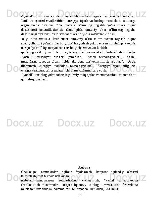 -“yashil”   iqtisodiyot  asoslari,   qayta tiklanuvchi   energiya manbalarini   joriy etish,
“sof”   transportni   rivojlantirish,   energiya   tejash   va   boshqa   masalalarni   e’tiborga
olgan   holda   oliy   va   o‘rta   maxsus   ta’limning   tegishli   yo‘nalishlari   o‘quv
dasturlarini   takomillashtirish,   shuningdek,   umumiy   o‘rta   ta’limning   tegishli
dasturlariga “yashil” iqtisodiyot asoslari bo‘yicha mavzular kiritish;  
-oliy,   o‘rta   maxsus,   kasb-hunar,   umumiy   o‘rta   ta’lim   uchun   tegishli   o‘quv
adabiyotlarini (yo‘nalishlar bo‘yicha) tayyorlash yoki qayta nashr etish jarayonida
ularga “yashil” iqtisodiyot asoslari bo‘yicha mavzular kiritish;  
-pedagog va ilmiy xodimlarni qayta tayyorlash va malakasini oshirish dasturlariga 
“yashil”   iqtisodiyot   asoslari,   jumladan,   “Yashil   texnologiyalar”,   “Yashil
mezonlarni   hisobga   olgan   holda   ekologik   me’yorlashtirish   asoslari”,   “Qayta
tiklanuvchi   energiya   manbalari   texnologiyalari”,   “Energiya   tejamkorligi   va
energiya samaradorligi muammolari” mavzularini joriy etish;  
-“yashil” texnologiyalar sohasidagi ilmiy tadqiqotlar va innovatsion ishlanmalarni
qo‘llab-quvvatlash.  
   
                                            
 
Xulosa
Cheklangan   resurslardan   oqilona   foydalanish,   barqaror   iqtisodiy   o‘sishni
ta’minlash, “sof texnologiyalar”ga
nisbatan   innovatsion   yondashishni   kuchaytirish,   “yashil   iqtisodiyot”ni
shakllantirish   muammolari   xalqaro   iqtisodiy,   ekologik,   investitsion   forumlarda
muntazam ravishda muhokama etib kelinmoqda. Jumladan, BMTning
25