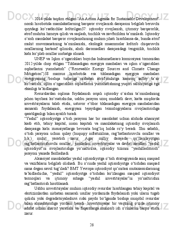 2014-yilda taqdim etilgan “An Action Agenda for Sustainable Development”
nomli hisobotida mamlakatlarning barqaror rivojlanish darajasini belgilab beruvchi
quyidagi   ko‘rsatkichlar   keltirilgan37:   iqtisodiy   rivojlanish,   ijtimoiy   barqarorlik,
atrof muhitni himoya qilish va saqlash, tinchlik va xavfsizlikni ta’minlash. Iqtisodiy
o‘sish mamlakat barqaror rivojlanishining muhim jihati hisoblansa-da, bunda atrof
muhit   muvozanatining   ta’minlanishi,   ekologik   muammolar   keltirib   chiqaruvchi
omillarning   bartaraf   qilinishi,   aholi   daromadlari   darajasidagi   tengsizlik,   tinchlik
kabi ko‘plab omillar inobatga olinadi.
  UNEP va Iqlim o‘zgarishlari buyicha hukumatlararo komissiyasi  tomonidan
2012-yilda   chop   etilgan   “Tiklanadigan   energiya   manbalari   va   iqlim   o‘zgarishlari
oqibatlarini   yumshatish”   (“Renewable   Energy   Sources   and   Climate   Change
Mitigation”)38   maxsus   hisobotida   esa   tiklanadigan   energiya   manbalari
energiyaning   boshqa   turlariga   nisbatan   atrof-muhitga   kamroq   salbiy   ta’sir
ko‘rsatishi, iqlim o‘zgarishlari oqibatlarini yumshatishning yuqori salohiyatiga ega
ekanligi ta’kidlangan.
  Resurslardan   oqilona   foydalanish   orqali   iqtisodiy   o‘sishni   ta’minlashning
jahon   tajribasi   ko‘rsatishicha,   ushbu   jarayon   uzoq   muddatli   davr,   katta   miqdorda
investitsiyalarni   talab   etishi,   ustuvor   e’tibor   tiklanadigan   energiya   manbalaridan
samarali   foydalanish,   energiyani   tejaydigan   texnologiyalarni   rivojlantirishga
qaratilganligi bilan ajralib turadi.
“Yashil”   iqtisodiyotga   o‘tish   jarayoni   har   bir   mamlakat   uchun   alohida   ahamiyat
kasb   etib,   tabiiy   kapital,   inson   kapitali   va   mamlakatning   iqtisodiy   rivojlanish
darajasiga   kabi   xususiyatlarga   bevosita   bog‘liq   holda   ro‘y   beradi.   Shu   sababli,
o‘tish   jarayoni   uchun   qulay   (huquqiy   infratuzilma,   rag‘batlantiruvchi   omillar   va
h.k.)   muhit   yaratish   zarur.   Agar   milliy   darajada   qo‘llanilayotgan
rag‘batlantirishuvchi   omillar,     jumladan,   investitsiyalar   va   davlat   xaridlari   “yashil
iqtisodiyot”ni   rivojlantirishga   yo‘naltirilsa,   iqtisodiy   tizimni   “yashillashtirish”
jarayoni yanada faollashadi.
  Aksariyat mamlakatlar yashil iqtisodiyotga o‘tish strategiyasida aniq maqsad
va   vazifalarni   belgilab   olishadi.   Bu   o‘rinda   yashil   iqtisodiyotga   o‘tishdan   maqsad
nima degan savol tug‘iladi? BMT Yevropa iqtisodiyot qo‘mitasi mutaxassislarining
ta’kidlashicha,   “yashil”   iqtisodiyotga   o‘tishdan   ko‘zlangan   maqsad   iqtisodiyot
tarmoqlari   va   ijtimoiy   sohaga   “yashil   investitsiyalar”ni   yo‘naltirishni
rag‘batlantirish hisoblanadi. 
  Ushbu investitsiyalar muhim iqtisodiy resurslar hisoblangan tabiiy kapital va
ekotizimlardan   nisbatan   samarali   usullar   yordamida   foydalanish   yoki   ularni   tugab
qolishi   yoki   degradatsiyalashuvi   riski   paydo   bo‘lganda   boshqa   muqobil   resurslar
bilan   almashtirishga   yordam   beradi.   Investitsiyalar   bir   vaqtning   o‘zida   ijtimoiy
adolat   uchun   sharoit   yaratishi   va   fuqarolarga   munosib   ish   o‘rinlarini   barpo   etishi
zarur. 
26