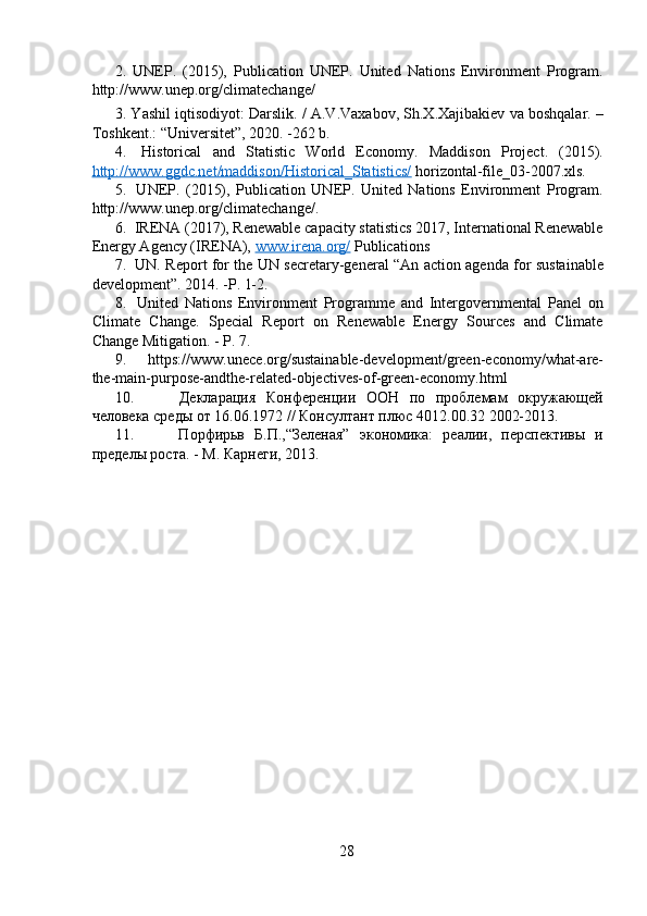 2.   UNEP.   (2015),   Publication   UNEP.   United   Nations   Environment   Program.
http://www.unep.org/climatechange/
3. Yashil iqtisodiyot: Darslik. / A.V.Vaxabov, Sh.X.Xajibakiev va boshqalar. –
Toshkent.: “Universitet”, 2020. -262 b.
4.   Historical   and   Statistic   World   Economy.   Maddison   Project.   (2015).
http://www.ggdc.net/maddison/Historical_Statistics/  horizontal-file_03-2007.xls.
5.   UNEP.   (2015),   Publication   UNEP.   United   Nations   Environment   Program.
http://www.unep.org/climatechange/.
6.  IRENA (2017), Renewable capacity statistics 2017, International Renewable
Energy Agency (IRENA),  www.irena.org/  Publications
7.   UN. Report for the UN secretary-general “An action agenda for sustainable
development”. 2014. -P. 1-2.
8.   United   Nations   Environment   Programme   and   Intergovernmental   Panel   on
Climate   Change.   Special   Report   on   Renewable   Energy   Sources   and   Climate
Change Mitigation. - P. 7.
9.   https://www.unece.org/sustainable-development/green-economy/what-are-
the-main-purpose-andthe-related-objectives-of-green-economy.html
10.   Декларация   Конференции   ООН   по   проблемам   окружающей
человека среды от 16.06.1972 // Консултант плюс 4012.00.32 2002-2013.
11.   Порфирьв   Б.П.,“Зеленая”   экономика:   реалии,   перспективы   и
пределы роста. - M. Карнеги, 2013.
28 