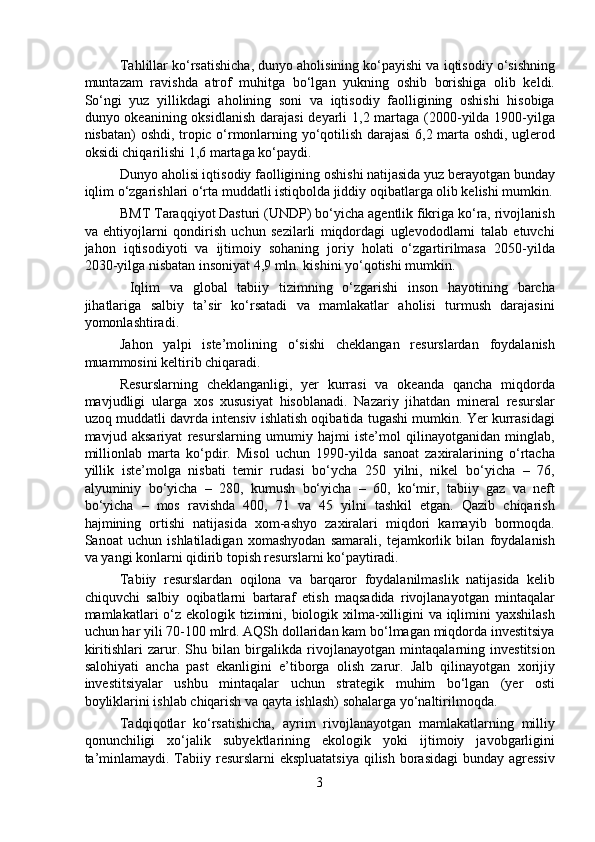   Tahlillar ko‘rsatishicha, dunyo aholisining ko‘payishi va iqtisodiy o‘sishning
muntazam   ravishda   atrof   muhitga   bo‘lgan   yukning   oshib   borishiga   olib   keldi.
So‘ngi   yuz   yillikdagi   aholining   soni   va   iqtisodiy   faolligining   oshishi   hisobiga
dunyo okeanining oksidlanish darajasi  deyarli  1,2 martaga (2000-yilda 1900-yilga
nisbatan) oshdi, tropic o‘rmonlarning yo‘qotilish darajasi 6,2 marta oshdi, uglerod
oksidi chiqarilishi 1,6 martaga ko‘paydi.
  Dunyo aholisi iqtisodiy faolligining oshishi natijasida yuz berayotgan bunday
iqlim o‘zgarishlari o‘rta muddatli istiqbolda jiddiy oqibatlarga olib kelishi mumkin.
  BMT Taraqqiyot Dasturi (UNDP) bo‘yicha agentlik fikriga ko‘ra, rivojlanish
va   ehtiyojlarni   qondirish   uchun   sezilarli   miqdordagi   uglevododlarni   talab   etuvchi
jahon   iqtisodiyoti   va   ijtimoiy   sohaning   joriy   holati   o‘zgartirilmasa   2050-yilda
2030-yilga nisbatan insoniyat 4,9 mln. kishini yo‘qotishi mumkin.
    Iqlim   va   global   tabiiy   tizimning   o‘zgarishi   inson   hayotining   barcha
jihatlariga   salbiy   ta’sir   ko‘rsatadi   va   mamlakatlar   aholisi   turmush   darajasini
yomonlashtiradi.
  Jahon   yalpi   iste’molining   o‘sishi   cheklangan   resurslardan   foydalanish
muammosini keltirib chiqaradi.
  Resurslarning   cheklanganligi,   yer   kurrasi   va   okeanda   qancha   miqdorda
mavjudligi   ularga   xos   xususiyat   hisoblanadi.   Nazariy   jihatdan   mineral   resurslar
uzoq muddatli davrda intensiv ishlatish oqibatida tugashi mumkin. Yer kurrasidagi
mavjud   aksariyat   resurslarning   umumiy   hajmi   iste’mol   qilinayotganidan   minglab,
millionlab   marta   ko‘pdir.   Misol   uchun   1990-yilda   sanoat   zaxiralarining   o‘rtacha
yillik   iste’molga   nisbati   temir   rudasi   bo‘ycha   250   yilni,   nikel   bo‘yicha   –   76,
alyuminiy   bo‘yicha   –   280,   kumush   bo‘yicha   –   60,   ko‘mir,   tabiiy   gaz   va   neft
bo‘yicha   –   mos   ravishda   400,   71   va   45   yilni   tashkil   etgan.   Qazib   chiqarish
hajmining   ortishi   natijasida   xom-ashyo   zaxiralari   miqdori   kamayib   bormoqda.
Sanoat   uchun   ishlatiladigan   xomashyodan   samarali,   tejamkorlik   bilan   foydalanish
va yangi konlarni qidirib topish resurslarni ko‘paytiradi.
  Tabiiy   resurslardan   oqilona   va   barqaror   foydalanilmaslik   natijasida   kelib
chiquvchi   salbiy   oqibatlarni   bartaraf   etish   maqsadida   rivojlanayotgan   mintaqalar
mamlakatlari o‘z ekologik tizimini, biologik xilma-xilligini  va iqlimini yaxshilash
uchun har yili 70-100 mlrd. AQSh dollaridan kam bo‘lmagan miqdorda investitsiya
kiritishlari   zarur.   Shu   bilan   birgalikda   rivojlanayotgan   mintaqalarning   investitsion
salohiyati   ancha   past   ekanligini   e’tiborga   olish   zarur.   Jalb   qilinayotgan   xorijiy
investitsiyalar   ushbu   mintaqalar   uchun   strategik   muhim   bo‘lgan   (yer   osti
boyliklarini ishlab chiqarish va qayta ishlash) sohalarga yo‘naltirilmoqda. 
  Tadqiqotlar   ko‘rsatishicha,   ayrim   rivojlanayotgan   mamlakatlarning   milliy
qonunchiligi   xo‘jalik   subyektlarining   ekologik   yoki   ijtimoiy   javobgarligini
ta’minlamaydi. Tabiiy resurslarni ekspluatatsiya  qilish borasidagi  bunday agressiv
3 