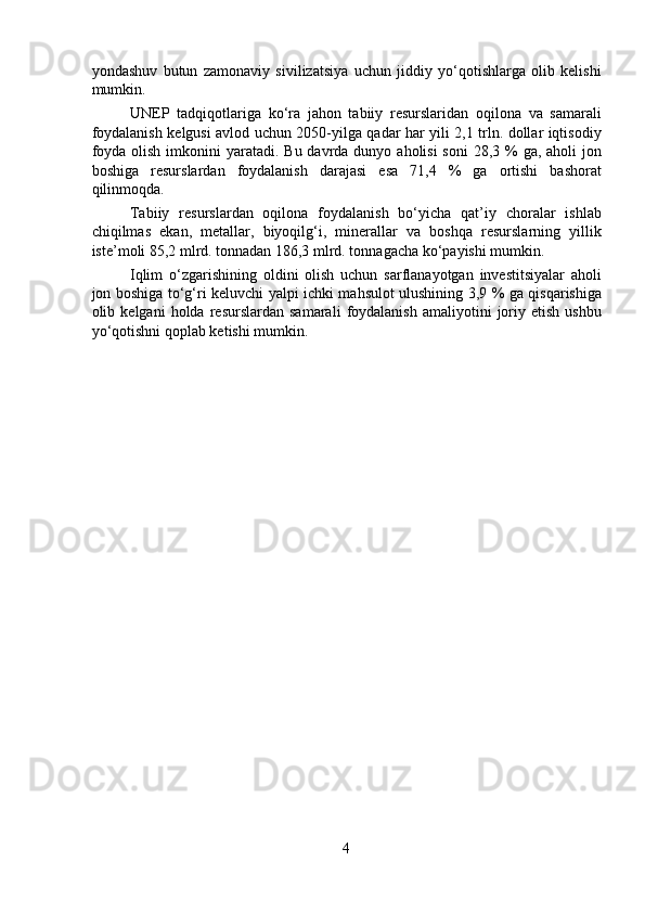 yondashuv   butun   zamonaviy   sivilizatsiya   uchun   jiddiy   yo‘qotishlarga   olib   kelishi
mumkin.
  UNEP   tadqiqotlariga   ko‘ra   jahon   tabiiy   resurslaridan   oqilona   va   samarali
foydalanish kelgusi avlod uchun 2050-yilga qadar har yili 2,1 trln. dollar iqtisodiy
foyda  olish  imkonini  yaratadi. Bu  davrda dunyo aholisi  soni  28,3 % ga, aholi  jon
boshiga   resurslardan   foydalanish   darajasi   esa   71,4   %   ga   ortishi   bashorat
qilinmoqda.
  Tabiiy   resurslardan   oqilona   foydalanish   bo‘yicha   qat’iy   choralar   ishlab
chiqilmas   ekan,   metallar,   biyoqilg‘i,   minerallar   va   boshqa   resurslarning   yillik
iste’moli 85,2 mlrd. tonnadan 186,3 mlrd. tonnagacha ko‘payishi mumkin.
  Iqlim   o‘zgarishining   oldini   olish   uchun   sarflanayotgan   investitsiyalar   aholi
jon boshiga to‘g‘ri keluvchi yalpi ichki mahsulot ulushining 3,9 % ga qisqarishiga
olib  kelgani   holda  resurslardan   samarali   foydalanish   amaliyotini   joriy   etish   ushbu
yo‘qotishni qoplab ketishi mumkin.
4 