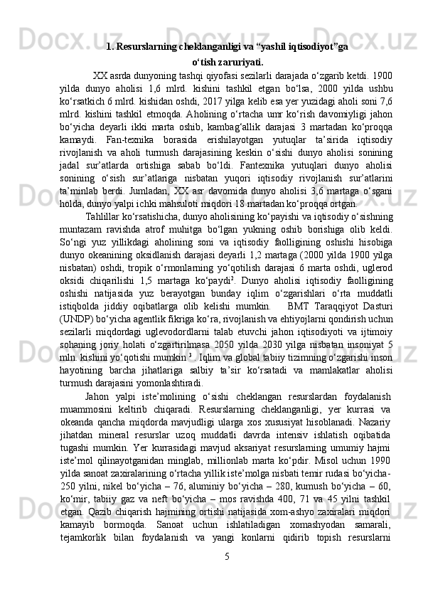 1.   Resurslarning cheklanganligi va “yashil iqtisodiyot”ga
o‘tish zaruriyati.
           XX asrda dunyoning tashqi qiyofasi sezilarli darajada o‘zgarib ketdi. 1900
yilda   dunyo   aholisi   1,6   mlrd.   kishini   tashkil   etgan   bo‘lsa,   2000   yilda   ushbu
ko‘rsatkich 6 mlrd. kishidan oshdi, 2017 yilga kelib esa yer yuzidagi aholi soni 7,6
mlrd.   kishini   tashkil   etmoqda.   Aholining   o‘rtacha   umr   ko‘rish   davomiyligi   jahon
bo‘yicha   deyarli   ikki   marta   oshib,   kambag‘allik   darajasi   3   martadan   ko‘proqqa
kamaydi.   Fan-texnika   borasida   erishilayotgan   yutuqlar   ta’sirida   iqtisodiy
rivojlanish   va   aholi   turmush   darajasining   keskin   o‘sishi   dunyo   aholisi   sonining
jadal   sur’atlarda   ortishiga   sabab   bo‘ldi.   Fantexnika   yutuqlari   dunyo   aholisi
sonining   o‘sish   sur’atlariga   nisbatan   yuqori   iqtisodiy   rivojlanish   sur’atlarini
ta’minlab   berdi.   Jumladan,   XX   asr   davomida   dunyo   aholisi   3,6   martaga   o‘sgani
holda, dunyo yalpi ichki mahsuloti miqdori 18 martadan ko‘proqqa ortgan. 
  Tahlillar ko‘rsatishicha, dunyo aholisining ko‘payishi va iqtisodiy o‘sishning
muntazam   ravishda   atrof   muhitga   bo‘lgan   yukning   oshib   borishiga   olib   keldi.
So‘ngi   yuz   yillikdagi   aholining   soni   va   iqtisodiy   faolligining   oshishi   hisobiga
dunyo okeanining oksidlanish darajasi deyarli 1,2 martaga (2000 yilda 1900 yilga
nisbatan)   oshdi,   tropik   o‘rmonlarning   yo‘qotilish   darajasi   6   marta   oshdi,   uglerod
oksidi   chiqarilishi   1,5   martaga   ko‘paydi 2
.   Dunyo   aholisi   iqtisodiy   faolligining
oshishi   natijasida   yuz   berayotgan   bunday   iqlim   o‘zgarishlari   o‘rta   muddatli
istiqbolda   jiddiy   oqibatlarga   olib   kelishi   mumkin.       BMT   Taraqqiyot   Dasturi
(UNDP) bo‘yicha agentlik fikriga ko‘ra, rivojlanish va ehtiyojlarni qondirish uchun
sezilarli   miqdordagi   uglevodordlarni   talab   etuvchi   jahon   iqtisodiyoti   va   ijtimoiy
sohaning   joriy   holati   o‘zgartirilmasa   2050   yilda   2030   yilga   nisbatan   insoniyat   5
mln. kishini yo‘qotishi mumkin  3 
. Iqlim va global tabiiy tizimning o‘zgarishi inson
hayotining   barcha   jihatlariga   salbiy   ta’sir   ko‘rsatadi   va   mamlakatlar   aholisi
turmush darajasini yomonlashtiradi.   
  Jahon   yalpi   iste’molining   o‘sishi   cheklangan   resurslardan   foydalanish
muammosini   keltirib   chiqaradi.   Resurslarning   cheklanganligi,   yer   kurrasi   va
okeanda   qancha   miqdorda   mavjudligi   ularga   xos   xususiyat   hisoblanadi.   Nazariy
jihatdan   mineral   resurslar   uzoq   muddatli   davrda   intensiv   ishlatish   oqibatida
tugashi   mumkin.   Yer   kurrasidagi   mavjud   aksariyat   resurslarning   umumiy   hajmi
iste’mol   qilinayotganidan   minglab,   millionlab   marta   ko‘pdir.   Misol   uchun   1990
yilda sanoat zaxiralarining o‘rtacha yillik iste’molga nisbati temir rudasi bo‘yicha-
250  yilni,  nikel   bo‘yicha  –  76,  aluminiy  bo‘yicha  –  280,  kumush  bo‘yicha  –  60,
ko‘mir,   tabiiy   gaz   va   neft   bo‘yicha   –   mos   ravishda   400,   71   va   45   yilni   tashkil
etgan.   Qazib   chiqarish   hajmining   ortishi   natijasida   xom-ashyo   zaxiralari   miqdori
kamayib   bormoqda.   Sanoat   uchun   ishlatiladigan   xomashyodan   samarali,
tejamkorlik   bilan   foydalanish   va   yangi   konlarni   qidirib   topish   resurslarni
5