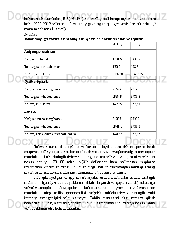 ko‘paytiradi. Jumladan, BP (“Bi-Pi”) transmilliy neft kompaniyasi ma’lumotlariga
ko‘ra 2009-2019 yillarda neft va tabiiy gazning aniqlangan zaxiralari o‘rtacha 1,2
martaga oshgan (1-jadval).   
1-jadval   
Jahon yoqilg‘i zaxiralarini aniqlash, qazib chiqarish va iste’mol qilish 4
   
  2009 y. 2019 y.
Aniqlangan zaxiralar
Neft, mlrd. barrel   1531.8 1733.9
Tabiiy gaz, trln. kub. metr   170,5 198,8
Ko‘mir, mln. tonna   928238 1069636
Qazib chiqarish
Neft, bir kunda ming barrel   81578 95192
Tabiiy gaz, mln. kub. metr   2934,9 3989,3
Ko‘mir, mln. tonna   142,89 167,58
Iste’mol
Neft, bir kunda ming barrel   84083 98272
Tabiiy gaz, mln. kub. metr   2941,1 3929,2
Ko‘mir, neft ekvivalentida mln. tonna   144,53 157,86
  
  Tabiiy   resurslardan   oqilona   va   barqaror   foydalanilmaslik   natijasida   kelib
chiquvchi salbiy oqibatlarni bartaraf etish maqsadida   rivojlanayotgan mintaqalar
mamlakatlari o‘z ekologik tizimini, biologik xilma-xilligini va iqlimini yaxshilash
uchun   har   yili   70-100   mlrd.   AQSh   dollaridan   kam   bo‘lmagan   miqdorda
investitsiya kiritishlari zarur. Shu bilan birgalikda rivojlanayotgan mintaqalarning
investitsion salohiyati ancha past ekanligini e’tiborga olish zarur. 
  Jalb   qilinayotgan   xorijiy   investitsiyalar   ushbu   mintaqalar   uchun   strategik
muhim bo‘lgan (yer osti boyliklarini ishlab chiqarish va qayta ishlash) sohalarga
yo‘naltirilmoqda.   Tadqiqotlar   ko‘rsatishicha,   ayrim   rivojlanayotgan
mamlakatlarning   milliy   qonunchiligi   xo‘jalik   sub’ektlarining   ekologik   yoki
ijtimoiy   javobgarligini   ta’minlamaydi.   Tabiiy   resurslarni   ekspluatatsiya   qilish
borasidagi bunday agressiv yondashuv butun zamonaviy sivilizatsiya uchun jiddiy
yo‘qotishlarga olib kelishi mumkin.   
6