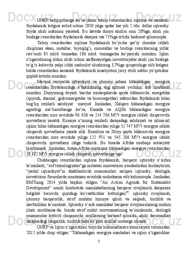 UNEP   tadqiqotlariga   ko‘ra   jahon   tabiiy   resurslaridan   oqilona   va   samarali
foydalanish kelgusi avlod uchun 2050 yilga qadar har yili 2 trln. dollar iqtisodiy
foyda   olish   imkonini   yaratadi.   Bu   davrda   dunyo   aholisi   soni   28%ga,   aholi   jon
boshiga resurslardan foydalanish darajasi esa 71%ga ortishi bashorat qilinmoqda.
   Tabiiy   resurslardan   oqilona   foydalanish   bo‘yicha   qat’iy   choralar   ishlab
chiqilmas   ekan,   metallar,   biyoqilg‘i,   minerallar   va   boshqa   resurslarning   yillik
iste’moli   85   mlrd.   tonnadan   186   mlrd.   tonnagacha   ko‘payishi   mumkin.   Iqlim
o‘zgarishining oldini olish uchun sarflanayotgan investitsiyalar aholi jon boshiga
to‘g‘ri keluvchi yalpi ichki mahsulot ulushining 3,7%ga qisqarishiga olib kelgani
holda resurslardan samarali foydalanish amaliyotini joriy etish ushbu yo‘qotishni
qoplab ketishi mumkin.   
  Mavjud   vaziyatda   iqtisodiyot   va   ijtimoiy   sohani   tiklanadigan     energiya
resurslaridan   foydalanishga   o‘tkazishning   eng   optimal   yechimi,   deb   hisoblash
mumkin.   Dunyoning   deyarli   barcha   mintaqalarida   qayta   tiklanuvchi   energetika
(quyosh,   shamol,   gidroenargetika   va   bioenergetika)   sektoridan   foydalanish   bilan
bog‘liq   sezilarli   salohiyat     mavjud.   Jumladan,   Xalqaro   tiklanadigan   energiya
agentligi   ma’lumotlariga   ko‘ra,   Kanada   va   AQSh   tiklanadigan   energiya
resurslaridan   mos   ravishda   96   636   va   214   766   MVt   energiya   ishlab   chiqaruvchi
quvvatlarni   yaratdi.   Rossiya   o‘zining   sezilarli   darajadagi   salohiyati   va   xilma-xil
iqlimi bilan tiklanadigan energiya resurslaridan yiliga 51 747 MVt energiya ishlab
chiqarish   quvvatlarini   yarata   oldi.   Braziliya   va   Xitoy   qayta   tiklanuvchi   energiya
resurslaridan   mos   ravishda   yiliga   122   951   va   545   206   MVt   energiya   ishlab
chiqaruvchi   quvvatlarni   ishga   tushirdi.   Bu   borada   Afrika   mutlaqo   autsayder
hisoblanadi. Jumladan, butun Afrika mintaqasi tiklanadigan energiya resurslaridan
38 192 MVt energiya ishlab chiqarish quvvatlariga ega 5
.  
  Cheklangan   resurslardan   oqilona   foydalanish,   barqaror   iqtisodiy   o‘sishni
ta’minlash, “sof texnologiyalar”ga nisbatan innovatsion yondashishni kuchaytirish,
“yashil   iqtisodiyot”ni   shakllantirish   muammolari   xalqaro   iqtisodiy,   ekologik,
investitsion forumlarda muntazam ravishda muhokama etib kelinmoqda. Jumladan ,
BMTning   2014   yilda   taqdim   etilgan   “An   Action   Agenda   for   Sustainable
Development”   nomli   hisobotida   mamlakatlarning   barqaror   rivojlanish   darajasini
belgilab   beruvchi   quyidagi   ko‘rsatkichlar   keltirilgan 37
:   iqtisodiy   rivojlanish,
ijtimoiy   barqarorlik,   atrof   muhitni   himoya   qilish   va   saqlash,   tinchlik   va
xavfsizlikni ta’minlash. Iqtisodiy o‘sish mamlakat barqaror rivojlanishining muhim
jihati   xisoblansa-da,   bunda   atrof   muhit   muvozanatining   ta’minlanishi,   ekologik
muammolar   keltirib   chiqaruvchi   omillarning   bartaraf   qilinishi,   aholi   daromadlari
darajasidagi tengsizlik, tinchlik kabi ko‘plab omillar inobatga olinadi.  
  UNEP va Iqlim o‘zgarishlari buyicha hukumatlararo komissiyasi tomonidan
2012   yilda   chop   etilgan   “Tiklanadigan   energiya   manbalari   va   iqlim   o‘zgarishlari
7