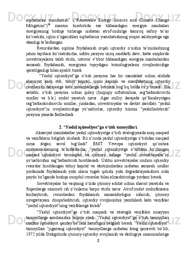 oqibatlarini   yumshatish”   (“Renewable   Energy   Sources   and   Climate   Change
Mitigation”) 38
  maxsus   hisobotida   esa   tiklanadigan   energiya   manbalari
energiyaning   boshqa   turlariga   nisbatan   atrof-muhitga   kamroq   salbiy   ta’sir
ko‘rsatishi, iqlim o‘zgarishlari oqibatlarini yumshatishning yuqori salohiyatiga ega
ekanligi ta’kidlangan.  
  Resurslardan   oqilona   foydalanish   orqali   iqtisodiy   o‘sishni   ta’minlashning
jahon  tajribasi   ko‘rsatishicha,  ushbu   jarayon  uzoq  muddatli   davr,  katta   miqdorda
investitsiyalarni   talab   etishi,   ustuvor   e’tibor   tiklanadigan   energiya   manbalaridan
samarali   foydalanish,   energiyani   tejaydigan   texnologiyalarni   rivojlantirishga
qaratilganligi bilan ajralib turadi.  
    “Yashil   iqtisodiyot”ga   o‘tish   jarayoni   har   bir   mamlakat   uchun   alohida
ahamiyat   kasb   etib,   tabiiy   kapital,   inson   kapitali   va   mamlakatning   iqtisodiy
rivojlanish   darajasiga   kabi   xususiyatlarga   bevosita   bog‘liq   holda   ro‘y   beradi.   Shu
sababli,   o‘tish   jarayoni   uchun   qulay   (huquqiy   infratuzilma,   rag‘batlantiruvchi
omillar   va   h.k.)   muhit   yaratish   zarur.   Agar   milliy   darajada   qo‘llanilayotgan
rag‘batlantirishuvchi   omillar,   jumladan,   investitsiyalar   va   davlat   xaridlari   “yashil
iqtisodiyot”ni   rivojlantirishga   yo‘naltirilsa,   iqtisodiy   tizimni   “yashillashtirish”
jarayoni yanada faollashadi.  
  
2. “Yashil iqtisodiyot”ga o‘tish tamoyillari.
        Aksariyat mamlakatlar yashil iqtisodiyotga o‘tish strategiyasida aniq maqsad
va vazifalarni belgilab olishadi. Bu o‘rinda yashil iqtisodiyotga o‘tishdan maqsad
nima   degan   savol   tug‘iladi?   BMT   Yevropa   iqtisodiyot   qo‘mitasi
mutaxassislarining   ta’kidlashicha,   “yashil   iqtisodiyotga   o‘tishdan   ko‘zlangan
maqsad   iqtisodiyot   tarmoqlari   va   ijtimoiy   sohaga   “yashil   investitsiyalar”ni
yo‘naltirishni   rag‘batlantirish   hisoblanadi.   Ushbu   investitsiyalar   muhim   iqtisodiy
resurslar   hisoblangan   tabiiy   kapital   va   ekotizimlardan   nisbatan   samarali   usullar
yordamida   foydalanish   yoki   ularni   tugab   qolishi   yoki   degradatsiyalashuvi   riski
paydo bo‘lganda boshqa muqobil resurslar bilan almashtirishga yordam beradi.  
   Investitsiyalar bir vaqtning o‘zida ijtimoiy adolat uchun sharoit yaratishi va
fuqarolarga   munosib   ish   o‘rinlarini   barpo   etishi   zarur.   Atrof-muhit   muhofazasini
kuchaytirish,   resurslardan   foydalanish   samaradorligini   oshirish,   ijtimoiy
integratsiyani   chuqurlashtirish,   iqtisodiy   rivojlanishni   yaxshilash   kabi   vazifalar
“yashil iqtisodiyot”ning vazifalariga kiradi 6
.  
  “Yashil   iqtisodiyot”ga   o‘tish   maqsadi   va   strategik   vazifalari   muayyan
tamoyillarga   asoslanishni   taqozo   etadi.   “Yashil   iqtisodiyot”ga   o‘tish   tamoyillari
mazkur iqtisodiyot qanday bo‘lishi zarurligini belgilab beradi. “Yashil iqtisodiyot”
tamoyillari   “jigarrang   iqtisodiyot”   tamoyillariga   nisbatan   keng   qamrovli   bo‘lib,
1972 yilda Stokgolmda ijtimoiy-iqtisodiy rivojlanish va ekologiya muammolariga
8 