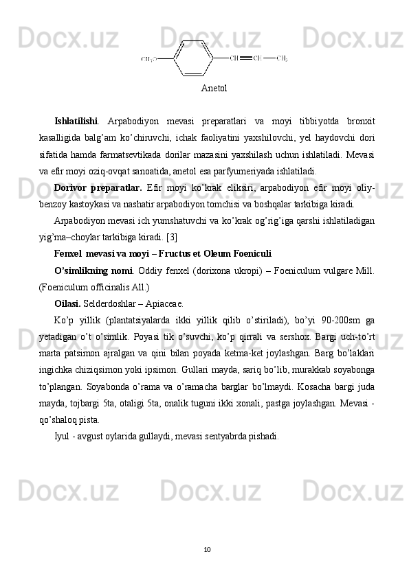 Anetol
Ishlatilishi .   Arpabodiyon   mevasi   preparatlari   va   moyi   tibbi yotda   bronxit
kasalligida   balg’am   k o’ chiruvchi,   ichak   faoliyatini   yaxshilovchi,   yel   haydovchi   dori
sifatida  hamda   farmatsevtikada   dorilar   mazasini   yaxshilash   uchun   ishlatiladi.   Mevasi
va efir moyi oziq-ovqat sanoatida, anetol esa parfyumeriyada ishlatiladi.
Dorivor   preparatlar.   Efir   moyi   ko’krak   eliksiri,   arpabodiyon   efir   moyi   oliy-
benzoy kastoykasi va nashatir arpabodiyon tomchisi va boshqalar tarkibiga kiradi.
Arpabodiyon mevasi ich yumshatuvchi va ko’krak og’rig’iga qarshi ishlatiladigan
yig’ma–choylar tarkibiga kiradi.  [3]
Fenxel  mevasi va moyi – Fructus et Oleum Foeniculi
O’simlikning  nomi .  Oddiy   fenxel   (dorixona   ukropi)   –   Foeniculum   vulgare   Mill.
(Foeniculum officinalis All.)
Oilasi.  Selderdoshlar –  Apiaceae.
Ko’p   yillik   (plantatsiyalarda   ikki   yillik   qilib   o’stiriladi),   bo’yi   90-200sm   ga
yetadigan   o’t   o’simlik.   Poyasi   tik   o’suvchi,   ko’p   qirrali   va   sershox.   Bargi   uch-t o’ rt
marta   patsimon   ajralgan   va   qini   bilan   poyada   ketma-ket   joylashgan.   Barg   bo’laklari
ingichka chiziqsimon yoki ipsimon. Gullari mayda, sariq bo’lib, murakkab soyabonga
to’plangan.   Soyabonda   o’rama   va   o’ramacha   barglar   bo’lmaydi.   Kosacha   bargi   juda
mayda, tojbargi 5ta, otaligi 5ta, onalik tuguni ikki xonali, pastga joylashgan. Mevasi -
qo’shaloq pista.
Iyul - avgust oylarida gullaydi, mevasi sentyabrda pishadi. 
10 