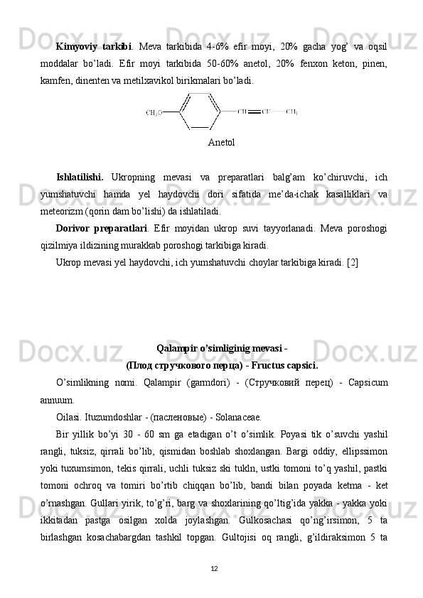 Kimyoviy   tarkibi .   Meva   tarkibida   4-6%   efir   moyi,   20%   gacha   yog’   va   oqsil
moddalar   bo’ladi.   Efir   moyi   tarkibida   50-60%   anetol,   20%   fenxon   keton,   pinen,
kamfen, dinenten va metilxavikol birikmalari bo’ladi.
Anetol
Ishlatilishi.   Ukro pning   mevasi   va   preparatlari   balg’am   ko’chiruvchi,   ich
yumshatuvchi   hamda   yel   haydovchi   dori   sifatida   me’da-ichak   kasalliklari   va
meteorizm (qorin dam bo’lishi) da ishlatiladi. 
Dorivor   preparatlari .   Efir   moyidan   ukrop   suvi   tayyorlanadi.   Meva   poroshogi
qizilmiya ildizining murakkab poroshogi tarkibiga kiradi.
Ukrop mevasi yel haydovchi, ich yumshatuvchi choylar tarkibiga kiradi.  [2]
Qalampir o’simliginig m е vasi -
(Плод стручкового перца)  - Fructus capsici.
O’simlikning   nomi.   Qalampir   (garmdori)   -   (Стручковий   перец)   -   Capsicum
annuum.
Oilasi. Ituzumdoshlar -  (пасленовые)  - Solanaceae.
Bir   yillik   bo’yi   30   -   60   sm   ga   е tadigan   o’t   o’simlik.   Poyasi   tik   o’suvchi   yashil
rangli,   tuksiz,   qirrali   bo’lib,   qismidan   boshlab   shoxlangan.   Bargi   oddiy,   ellipssimon
yoki tuxumsimon, t е kis qirrali, uchli tuksiz ski tukln, ustki tomoni to’q yashil, pastki
tomoni   ochroq   va   tomiri   bo’rtib   chiqqan   bo’lib,   bandi   bilan   poyada   k е tma   -   k е t
o’rnashgan. Gullari yirik, to’g’ri, barg va shoxlarining qo’ltig’ida yakka - yakka yoki
ikkitadan   pastga   osilgan   xolda   joylashgan.   Gulkosachasi   qo’ng’irsimon,   5   ta
birlashgan   kosachabargdan   tashkil   topgan.   Gultojisi   oq   rangli,   g’ildiraksimon   5   ta
12 