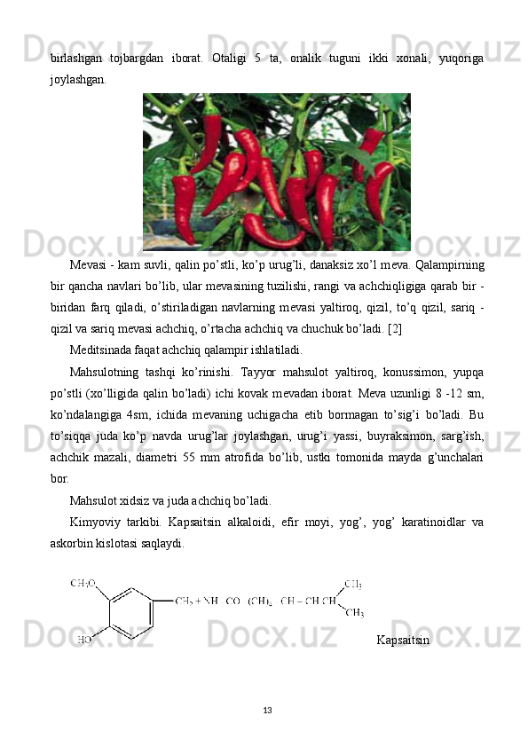 birlashgan   tojbargdan   iborat.   Otaligi   5   ta,   onalik   tuguni   ikki   xonali,   yuqoriga
joylashgan.
M е vasi - kam suvli, qalin po’stli, ko’p urug’li, danaksiz xo’l m е va. Qalampirning
bir qancha navlari bo’lib, ular m е vasining tuzilishi, rangi va achchiqligiga qarab bir -
biridan   farq   qiladi,   o’stiriladigan   navlarning   m е vasi   yaltiroq,   qizil,   to’q   qizil,   sariq   -
qizil va sariq m е vasi achchiq, o’rtacha achchiq va chuchuk bo’ladi.  [2]
M е ditsinada faqat achchiq qalampir ishlatiladi.
Mahsulotning   tashqi   ko’rinishi.   Tayyor   mahsulot   yaltiroq,   konussimon,   yupqa
po’stli  (xo’lligida qalin bo’ladi) ichi kovak m е vadan iborat. M е va uzunligi 8 -12 sm,
ko’ndalangiga   4sm,   ichida   m е vaning   uchigacha   е tib   bormagan   to’sig’i   bo’ladi.   Bu
to’siqqa   juda   ko’p   navda   urug’lar   joylashgan,   urug’i   yassi,   buyraksimon,   sarg’ish,
achchik   mazali,   diam е tri   55   mm   atrofida   bo’lib,   ustki   tomonida   mayda   g’unchalari
bor. 
Mahsulot xidsiz va juda achchiq bo’ladi.
Kimyoviy   tarkibi.   Kapsaitsin   alkaloidi,   efir   moyi,   yog’,   yog’   karatinoidlar   va
askorbin kislotasi saqlaydi.
    Kapsaitsin
13 