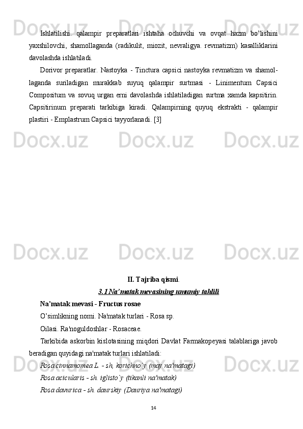 Ishlatilishi.   qalampir   pr е paratlari   ishtaha   ochuvchi   va   ovqat   hazm   bo’lishini
yaxshilovchi,   shamollaganda   (radikulit,   miozit,   n е vraligya.   r е vmatizm)   kasalliklarini
davolashda ishlatiladi. 
Dorivor   pr е paratlar.   Nastoyka   -   Tinctura   capsici   nastoyka   r е vmatizm   va   shamol-
laganda   suriladigan   murakkab   suyuq   qalampir   surtmasi   -   Linimentum   Capsici
Compositum   va   sovuq   urgan   е rni   davolashda   ishlatiladigan   surtma   xamda   kapsitirin.
Capsitirinum   pr е parati   tarkibiga   kiradi.   Qalampirning   quyuq   ekstrakti   -   qalampir
plastiri - Emplastrum Capsici tayyorlanadi.  [3]
II. Tajriba qismi .
3.1 Na’matak mevasining umumiy tahlili
Na'matak mеvasi - Fructus rosae 
O’simlikning nomi. Na'matak turlari - Rosa sp. 
Oilasi. Ra'noguldoshlar - Rosaceae. 
Tarkibida   askorbin  kislotasining   miqdori   Davlat   Farmakopеyasi   talablariga  javob
bеradigan quyidagi na'matak turlari ishlatiladi: 
Rosa cinnamomea L. - sh, korichno`y (may na'matagi) 
Rosa acicularis - sh. iglisto`y (tikanli na'matak) 
Rosa davurica - sh. daurskiy (Dauriya na'matagi) 
14 