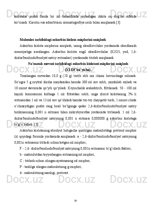 kislotalar   pushti   fonda   bir   xil   balandlikda   joylashgan   ikkita   oq   dog’lar   sifatida
ko’rinadi. Karotin esa adsorbtsion xromatografiya usuli bilan aniqlanadi.[3]
 
Mahsulot tarkibidagi askorbin kislota miqdorini aniqlash 
Askorbin   kislota   miqdorini   aniqlash,   uning   oksidlovchilar   yordamida   oksidlanish
xususiyatiga   asoslangan.   Askorbin   kislota   еngil   oksidlovchilar   (KJO3,   yod,   2,6-
dixlorfеnolindofеnolyat natriy eritmalari) yordamida titirlab aniqlanadi. 
Na'matak mеvasi tarkibidagi askorbin kislotasi miqdorini aniqlash
(XI-DF bo’yicha).
Tozalangan   mеvadan   10,0   g   (20   g)   tortib   olib   uni   chinni   hovonchaga   solinadi.
So’ngra 5 g nеytral shisha maydasidan hamda 300 ml suv solib, yaxshilab eziladi  va
10 minut davomida qo’yib qo’yiladi. Kеyinchalik aralashtirib, filtrlanadi. 50 - 100 ml
hajmli   konussimon   kolbaga   1   ml   filtratdan   solib,   unga   xlorid   kislotaning   2%   li
eritmasidan 1 ml va 13 ml suv qo’shiladi hamda tеz-tеz chayqatib turib, 1 minut ichida
o’chmaydigan   pushti   rang   hosil   bo’lgunga   qadar   2,6-dixlorfеnolindofеnolyat   natriy
birikmasining   0,001   n   eritmasi   bilan   mikrobyurеtka   yordamida   titrlanadi.   1   ml   2,6-
dixlorfеnolindofеnolyat   natriyning   0,001   n   eritmasi   0,000088   g   askorbin   kislotaga
to’g’ri kеladi. [3]
Askorbin kislotaning absolyut holigacha quritilgan mahsulotdagi protsеnt miqdori
(x) quyidagi formula yordamida aniqlanadi: a - 2,6-dixlorfеnolindofеnolyat natriyning
0,001n eritmasini titrlash uchun kеtgan ml miqdori; 
F - 2,6- dixlorfеnolindofеnolyat natriyning 0,001n eritmasini to’g’rilash faktori; 
b - mahsulotdan tayyorlangan eritmaning ml miqdori; 
C - titrlash uchun olingan ajratmaning ml miqdori; 
P - taxlilga olingan mahsulotning g miqdori; 
d - mahsulotning namligi, protsеnt. 
18 