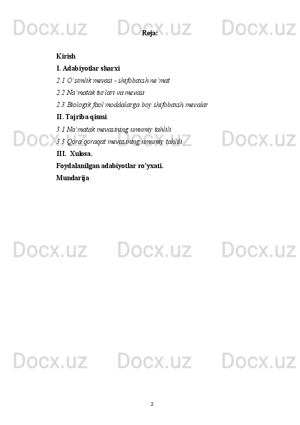 Reja:
Kirish
I. Adabiyotlar sharxi
2.1 O’simlik mevasi - shifobaxsh ne’mat
2.2 Na’matak turlari va mevasi
2.3   Biologik faol moddalarga boy shifobaxsh mevalar
II. Tajriba qismi .
3.1  N a’matak mevasining umumiy tahlili
3.3  Q ora qoraqat mevasining umumiy tahlili
III.  Xulosa.
Foydalanilgan adabiyotlar ro’yxati.
Mundarija .
2 
