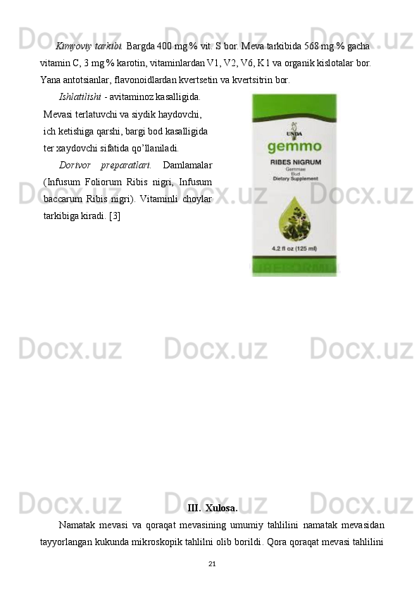 Kimyoviy tarkibi.  Bargda 400 mg % vit. S bor. Mеva tarkibida 568 mg % gacha 
vitamin C, 3 mg % karotin, vitaminlardan V1, V2, V6, K1 va organik kislotalar bor. 
Yana antotsianlar, flavonoidlardan kvеrtsеtin va kvеrtsitrin bor. 
Ishlatilishi  - avitaminoz kasalligida. 
Mеvasi tеrlatuvchi va siydik haydovchi, 
ich kеtishiga qarshi, bargi bod kasalligida 
tеr xaydovchi sifatida  q o’llaniladi. 
Dorivor   prеparatlari.   Damlamalar
(Infusum   Foliorum   Ribis   nigri,   Infusum
baccarum   Ribis   nigri).   Vitaminli   choylar
tarkibiga kiradi. [3]
            
III.  Xulosa.
  Namatak   mevasi   va   qoraqat   mevasining   umumiy   tahlilini   n amatak   mevasidan
tayyorlangan  kukun da mikroskopik tahlilni olib bor ildi . Qora qoraqat mevasi tahlilini
21 