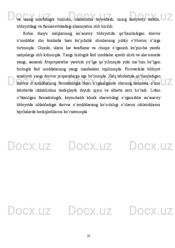 va   u ning   morfologik   tuzilishi,   mahsulotni   tayyorlash,   uning   kimyoviy   tarkibi,
tibbiyotdagi va farmasevtikadagi ahamiyatini olib bor ildi .
Butun   dunyo   xalqlarining   an’anaviy   tibbiyotida   qo‘llani ladigan   dorivor
o‘simliklar   shu   kunlarda   ham   ko‘pchilik   olimlar nin g   jiddiy   e’tiborini   o‘ziga
tortmo q da.   C h unki,   ularni   har   taraflama   va   chuqur   o‘rganish   ko‘pincha   yaxshi
na tijalarga olib kelmo q da. Yangi biologik faol moddalar   ajratib olish va ular asosida
yangi,   samarali   fitoprepa ratlar   yaratish   yo‘lga   qo‘yilmoqda   yoki   ma’lum   bo‘lgan
bio logik   faol   moddalarning   yangi   manbaalari   topilmoqda.   Pirovardida   tibbiyot
amaliyoti yangi dorivor preparatlarga ega  bo‘lmoqda. Xalq tabobatida qo‘llaniladigan
dorivor   o‘sim liklarning   farmakologik   tasiri   o‘rganilganda   ularning   hammasi   o‘zini
tabobatda   ishlatilishini   tasdiqlaydi   deyish   qiyin   va   albatta   xato   bo‘ladi.   Lekin
o‘tkazilgan   farmako logik,   keyinchalik   klinik   sharoitidagi   o‘rganishlar   an’ana viy
tibbiyotda   ishlatiladigai   dorivor   o‘simliklarning   ko‘n chiligi   o‘zlarini   ishlatishlarini
tajribalarda tasdiqlash larini ko‘rsatmoqda.
22 