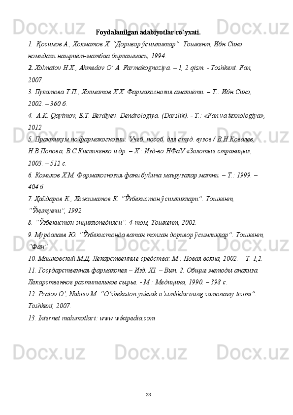 Foydalanilgan adabiyotlar ro’yxati.
1.    Қосимов А., Холматов Х. “Доривор ўсимликлар”. Тошкент, Ибн Сино 
номидаги нашриёт-матбаа бирлашмаси, 1994.
2.  Хolmatov H.X., Ahmedov O’.A. Farmakognoziya. – 1, 2 qism. - Toshkent.  Fan, 
2007. 
3.  Пyлатова Т.П., Холматов Х.Х. Фармакогнозия амалиёти. – Т.: Ибн Сино, 
2002. – 360 б. 
4.    A.K. Qayimov, E.T. Berdiyev. Dendrologiya. (Darslik). - Т.: «Fan va texnologiya», 
2012
5.  Практикум по фармакогнозии: Учеб. пособ. для студ. вузов / В.Н.Ковалев, 
Н.В.Попова, В.С.Кисличенко и др. – Х.: Изд-во НФаУ «Золотые страницы», 
2003. – 512 с. 
6.  Комилов Х.М. Фармакогнозия фани б y йича маърузалар матни. – Т.: 1999. – 
404 б. 
7.  Ҳайдаров К., Хожиматов К. “Ўзбекистон ўсимликлари”. Тошкент, 
“Ўқитувчи”, 1992.
8.  “Ўзбекистон энциклопедияси”. 4-том, Тошкент, 2002.
9.  Мурдалаев Ю. “Ўзбекистонда ватан топган доривор ўсимликлар”. Тошкент, 
“Фан”.
10.  Машковский М.Д. Лекарственные средства: М.: Новая волна, 2002. – Т. 1,2. 
11.  Государственная фармакопея – Изд. Х I . – Вып. 2. Общие методы анализа. 
Лекарственное растительное сырье. - М.: Медицина, 1990. – 398 с. 
12.  Pratov O‘, Nabiev M. “O‘zbekiston yuksak o‘simliklarining zamonaviy tizimi”. 
Toshkent, 2007.
13.  Internet malumotlari: www.wikipedia.com
23 