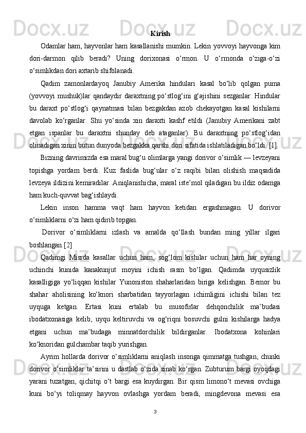 Kirish
Odamlar ham, hayvonlar ham kasallanishi mumkin. Lekin yovvoyi hayvonga kim
dori-darmon   qilib   beradi?   Uning   dorixonasi   o‘rmon.   U   o‘rmonda   o‘ziga-o‘zi
o‘simlikdan dori axtarib shifolanadi.
Qadim   zamonlardayoq   Janubiy   Amerika   hindulari   kasal   bo‘lib   qolgan   puma
(yovvoyi  mushuk)lar  qandaydir  daraxtning po‘stlog‘ini  g‘ajishini  sezganlar. Hindular
bu   daraxt   po‘stlog‘i   qaynatmasi   bilan   bezgakdan   azob   chekayotgan   kasal   kishilarni
davolab   ko‘rganlar.   Shu   yo‘sinda   xin   daraxti   kashf   etildi   (Janubiy   Amerikani   zabt
etgan   ispanlar   bu   daraxtni   shunday   deb   ataganlar).   Bu   daraxtning   po‘stlog‘idan
olinadigan xinin butun dun yoda bezgakka qarshi dori sifatida ishlatiladigan bo‘ldi. [1]
Bizning davrimizda esa maral bug‘u olimlarga yangi dorivor o‘simlik — levzeyani
topishga   yordam   berdi.   Kuz   faslida   bug‘ular   o‘z   raqibi   bilan   olishish   maqsadida
levzeya ildizi ni kemiradilar. Aniqlanishicha, maral iste’mol qiladigan bu ildiz odamga
ham kuch-quvvat bag‘ishlaydi.
Lekin   inson   hamma   vaqt   ham   hayvon   ketidan   ergashmagan.   U   dorivor
o‘simliklarni o‘zi ham qidirib topgan.
  Dorivor   o‘simliklarni   izlash   va   amalda   qo‘llash   bundan   ming   yillar   ilgari
boshlangan.[2]
Qadimgi   Misrda   kasallar   uchun   ham,   sog‘lom   kishilar   uchun   ham   har   oyning
uchinchi   kunida   kanakunjut   moyini   ichish   rasm   bo‘lgan.   Qadimda   uyqusizlik
kasalligiga   yo‘liqqan   kishilar   Yunoniston   shaharlaridan   biriga   kelishgan.   Bemor   bu
shahar   aholisining   ko‘knori   sharbatidan   tayyorlagan   ichimligini   ichishi   bilan   tez
uyquga   ketgan.   Ertasi   kuni   ertalab   bu   musofirlar   dehqonchilik   ma’budasi
ibodatxonasiga   kelib,   uyqu   keltiruvchi   va   og‘riqni   bosuvchi   gulni   kishilarga   hadya
etgani   uchun   ma’budaga   minnatdorchilik   bildirganlar.   Ibodatxona   kohinlari
ko‘knoridan gulchambar taqib yurishgan.
Ayrim   hollarda  dorivor   o‘simliklarni  aniqlash   insonga  qimmatga  tushgan,  chunki
dorivor o‘simliklar ta’sirini u dastlab o‘zida sinab ko‘rgan. Zubturum bargi oyoqdagi
yarani   tuzat gan,   qichitqi   o‘t   bargi   esa   kuydirgan.   Bir   qism   limono‘t   mevasi   ovchiga
kuni   bo‘yi   toliqmay   hayvon   ovlashga   yordam   beradi,   mingdevona   mevasi   esa
3 