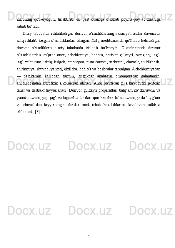 kishining   qo‘l-oyog‘ini   tirishtirib,   esi   past   odamga   o‘xshab   poyma-poy   so‘zla shiga
sabab bo‘ladi.
Ilmiy   tabobatda   ishlatiladigan   dorivor   o‘simliklarning   aksariyati   asrlar   davomida
xalq ishlatib kelgan o‘simliklardan olingan. Xalq meditsinasida  qo‘llanib kelinadigan
dorivor   o‘simliklarni   ilmiy   tabobatda   ishlatib   bo‘lmaydi.   O‘zbekistonda   dorivor
o‘simliklardan   ko‘proq   anor,   achchiqmiya,   bodom,   dorivor   gulxayri,   yong‘oq,   jag‘-
jag‘, zubturum, isiriq, itsigek, omonqora, pista daraxti, sachratqi, choyo‘t, shildirbosh,
shirinmiya, shuvoq, yantoq, qizilcha, qoqio‘t va boshqalar tarqalgan. Achchiqmiyadan
—   paxikarnin,   isiriqdan   garmin,   itsigekdan   anabazin,   omonqoradan   galantamin,
shildirboshdan sferofizin alkoloidlari  olinadi. Anor po‘stidan gijja haydovchi  pelterin
tanat  va ekstrakt  tayyorlanadi. Dorivor  gulxayri  preparatlari  balg‘am  ko‘chiruvchi  va
yumshatuvchi, jag‘-jag‘ va lagoxilus dorilari qon ketishni to‘xtatuvchi, pista bujg‘uni
va   choyo‘tdan   tayyorlangan   dorilar   meda-ichak   kasalliklarini   davolovchi   sifatida
ishlatiladi. [3]
4 