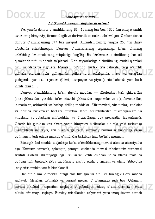 I. Adabiyotlar sharxi
2.1 O’simlik mevasi - shifobaxsh ne’mat
Yer yuzida dorivor o‘simliklarning 10—12 ming turi bor. 1000 dan ortiq o‘simlik
turlarining kimyoviy, farmokologik va dorivorlik xossalari tekshirilgan. O‘zbekistonda
dorivor   o‘simliklarning   577   turi   mavjud.   Shulardan   hozirgi   vaqtda   250   turi   ilmiy
tabobatda   ishlatilmoqda.   Dorivor   o‘simliklarning   organizmga   ta’siri   ularning
tarkibidagi   birikmalarning   miqdoriga   bog‘liq.   Bu   birikmalar   o‘simlikning   har   xil
qismlarida turli  miqdorda to‘planadi. Dori  tayyorlashga o‘simlikning kerakli  qismlari
turli   muddatlarda   yig‘iladi.   Masalan,   po‘stloq,   kurtak   erta   bahorda,   barg   o‘simlik
gullashi   oldidan   yoki   gullaganda,   gullari   to‘la   ochilganda,   meva   va   urug‘lari
pishganda,   yer   osti   organlari   (ildizi,   ildizpoyasi   va   piyozi)   erta   bahorda   yoki   kech
kuzda olinadi.[2]
Dorivor   o‘simliklarning   ta’sir   etuvchi   moddasi   —   alkoloidlar,   turli   glikozidlar
(antroglikozidlar,   yurakka   ta’sir   etuvchi   glikozidlar,   saponinlar   va   b.),   flavonoidlar,
kumarinlar,   oshlovchi   va   boshqa   shilliq   moddalar.   Efir   moylari,   vitaminlar,   smolalar
va   boshqa   birikmalar   bo‘lishi   mumkin.   Ko‘p   o‘simliklardan   mikroorganizm   va
viruslarni   yo‘qotadigan   antibiotiklar   va   fitonsidlarga   boy   preparatlar   tayyorlanadi.
Odatda   bir   guruhga   xos   o‘zaro   yaqin   kimyoviy   birikmalar   bir   oila   yoki   turkumga
mansublarda   uchraydi,   shu   bilan   birga   ba’zi   kimyoviy   birikmalar   bir-biriga   yaqin
bo‘lmagan, turli oilaga mansub o‘simliklar tarkibida ham bo‘lishi mumkin.
Biologik faol modda saqlashiga  ko’ra o’simliklarning mevasi  alohida ahamiyatha
ega.   Xususan   namatak,   qalampir,   qoraqat,   chakanda   mevasi   tabobatimiz   durdonasi
sifatida   alohida   ahamiyatga   ega.   Shulardan   kelib   chiqqan   holda   ularda   mavjuda
bo’lgan   turli   biologik   aktiv   moddalarni   ajartib   olish,   o’rganish   va   ularni   tibbiyotga
joriy etish muhim vazifa hisoblanadi.
Har   bir   o’simlik   mevasi   o’ziga   xos   tuzilgan   va   turli   xil   biologik   aktiv   modda
saqlaydi.   Masalan:   na’matak   va   qoraqat   mevasi   C   vitaminiga   juda   boy.   Qalampir
mevasi   alkoloid   -   kapsaitsin   saqlaydi.   Arpabodiyon,   ukrop   o’simliklarimiz   mevasi
o’zida   efir   moyi   saqlaydi   Bunday   misollardan   ro’yxatini   yana   uzoq   davom   ettirish
5 