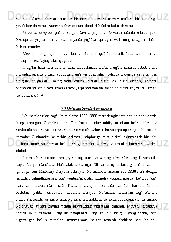 mumkin.  Ammo  shunga   ko’ra  har   bir   dorivor   o’simlik   mevasi   ma’lum   bir   talablarga
javob berishi zarur. Buning uchun esa uni standart holatga keltirish zarur.
Meva   va   urug‘lar   pishib   etilgan   davrda   yig‘iladi.   Mevalar   odatda   ertalab   yoki
kechqurun   yig‘ib   olinadi,   kun   isiganda   yig‘ilsa,   quruq   mevalarning   urug‘i   sochilib
ketishi mumkin.
Mevalar   turiga   qarab   tayyorlanadi.   Ba’zilar   qo‘l   bilan   bitta- bitta   uzib   olinadi,
boshqalari esa tayoq bilan qoqiladi.
Urug‘lar   ham   turli   usullar   bilan   tayyorlanadi.   Ba’zi   urug‘lar   maxsus   asbob   bilan
mevadan   ajratib   olinadi   (bodom   urug‘i   va   boshqalar).   Mayda   meva   va   urug‘lar   esa
urug‘lar   etilganidan   so‘ng   yoki   etilishi   oldida   o‘simlikni   o‘rib   quritib,   so‘ngra
xirmonda yanchib tozalanadi (fenxel, arpabodiyon va kashnich mevalari, xantal urug‘i
va boshqalar).  [4]
2.2 Na’matak turlari va mevasi
Na’matak turlari tog'li hududlarda 1000-2800 metr dengiz sathidan balandliklarda
keng   tarqalgan.   O‘zbekistonda   17   na’matak   turlari   tabiiy   tarqalgan   bo‘lib,   ular   o‘z
navbatida  yuqori   va past  vitaminli   na’matak  turlari   seksiyalarga  ajratilgan. Na’matak
mevalari   C   vitamini   (askorbin   kislotasi)   miqdoriga   ko'ra   o‘simlik   dunyosida   birinchi
o‘rinda   turadi   va   shunga   ko‘ra   uning   mevalari   «tabiiy   vitaminlar   konsentrati»   deb
ataladi.
Na’mataklar   asosan   archa,   yong’oq,   olma   va   zarang   o‘rmonlarining   II   yarusida
soylar bo‘ylarida o‘sadi. Na’matak turkumiga 120 dan ortiq tur kiritilgan, shundan 32
ga yaqin turi  Markaziy Osiyoda uchraydi. Na’mataklar  asosan 800-2800 metr  dengiz
sathidan   balandliklardagi   tog‘   yonbag‘irlarida,   shimoliy   yonbag‘irlarda,   ko‘proq   tog‘
daryolari   havzalarida   o‘sadi.   Bundan   tashqari   mevasida   qandlar,   karotin,   limon
kislotasi,   pektin,   oshlovchi   moddalar   mavjud.   Na’matak   turlaridan   tog‘   o‘rmon
melioratsiyasida   va   shaharlami   ko‘kalamzorlashtirishda   keng   foydalaniladi,   na’matak
ko‘chatlari   atirgul   navlari   uchun   payvandtag   vazifasini   bajaradi.   Mevasi   (gipantiy)
ichida   8-25   tagacha   urug’lar   rivojlanadi.Urug‘lari   bir   urug’li   yong‘oqcha,   och
jigarrangda   bo’lib   dumaloq,   tuxumsimon,   ba’zan   tetraedr   shaklida   ham   bo’ladi.
6 