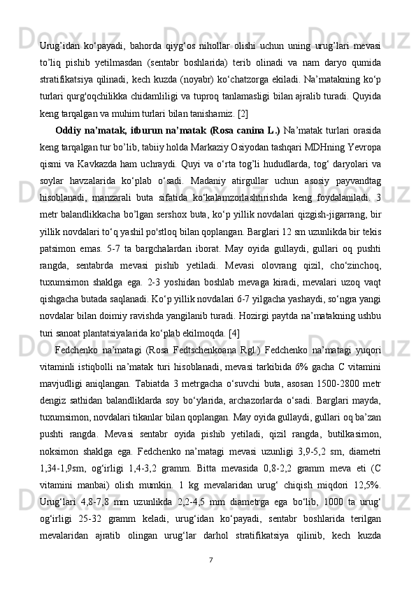 Urug’idan   ko‘payadi,   bahorda   qiyg‘os   nihollar   olishi   uchun   uning   urug’lari   mevasi
to’liq   pishib   yetilmasdan   (sentabr   boshlarida)   terib   olinadi   va   nam   daryo   qumida
stratifikatsiya qilinadi, kech kuzda (noyabr) ko‘chatzorga ekiladi. Na’matakning ko‘p
turlari qurg'oqchilikka chidamliligi va tuproq tanlamasligi bilan ajralib turadi. Quyida
keng tarqalgan va muhim turlari bilan tanishamiz. [2]
Oddiy na’matak, itburun na’matak (Rosa canina L.)   Na’matak turlari  orasida
keng tarqalgan tur bo’lib, tabiiy holda Markaziy Osiyodan tashqari MDHning Yevropa
qismi   va   Kavkazda   ham   uchraydi.   Quyi   va   o‘rta   tog’li   hududlarda,   tog‘   daryolari   va
soylar   havzalarida   ko‘plab   o‘sadi.   Madaniy   atirgullar   uchun   asosiy   payvandtag
hisoblanadi,   manzarali   buta   sifatida   ko‘kalamzorlashtirishda   keng   foydalaniladi.   3
metr balandlikkacha bo’lgan sershox buta, ko‘p yillik novdalari qizgish-jigarrang, bir
yillik novdalari to‘q yashil po'stloq bilan qoplangan. Barglari 12 sm uzunlikda bir tekis
patsimon   emas.   5-7   ta   bargchalardan   iborat.   May   oyida   gullaydi,   gullari   oq   pushti
rangda,   sentabrda   mevasi   pishib   yetiladi.   Mevasi   olovrang   qizil,   cho‘zinchoq,
tuxumsimon   shaklga   ega.   2-3   yoshidan   boshlab   mevaga   kiradi,   mevalari   uzoq   vaqt
qishgacha butada saqlanadi. Ko‘p yillik novdalari 6-7 yilgacha yashaydi, so‘ngra yangi
novdalar bilan doimiy ravishda yangilanib turadi. Hozirgi paytda na’matakning ushbu
turi sanoat plantatsiyalarida ko‘plab ekilmoqda. [4]
Fedchenko   na’matagi   (Rosa   Fedtschenkoana   Rgl.)   Fedchenko   na’matagi   yuqori
vitaminli   istiqbolli   na’matak   turi   hisoblanadi,   mevasi   tarkibida   6%   gacha   C   vitamini
mavjudligi   aniqlangan.   Tabiatda   3   metrgacha   o‘suvchi   buta,   asosan   1500-2800   metr
dengiz   sathidan   balandliklarda   soy   bo‘ylarida,   archazorlarda   o‘sadi.   Barglari   mayda,
tuxumsimon, novdalari tikanlar bilan qoplangan. May oyida gullaydi, gullari oq ba’zan
pushti   rangda.   Mevasi   sentabr   oyida   pishib   yetiladi,   qizil   rangda,   butilkasimon,
noksimon   shaklga   ega.   Fedchenko   na’matagi   mevasi   uzunligi   3,9-5,2   sm,   diametri
1,34-1,9sm,   og‘irligi   1,4-3,2   gramm.   Bitta   mevasida   0,8-2,2   gramm   meva   eti   (C
vitamini   manbai)   olish   mumkin.   1   kg   mevalaridan   urug‘   chiqish   miqdori   12,5%.
Urug‘lari   4,8-7,8   mm   uzunlikda   2,2-4,5   mm   diametrga   ega   bo‘lib,   1000   ta   urug‘
og‘irligi   25-32   gramm   keladi,   urug‘idan   ko‘payadi,   sentabr   boshlarida   terilgan
mevalaridan   ajratib   olingan   urug‘lar   darhol   stratifikatsiya   qilinib,   kech   kuzda
7 