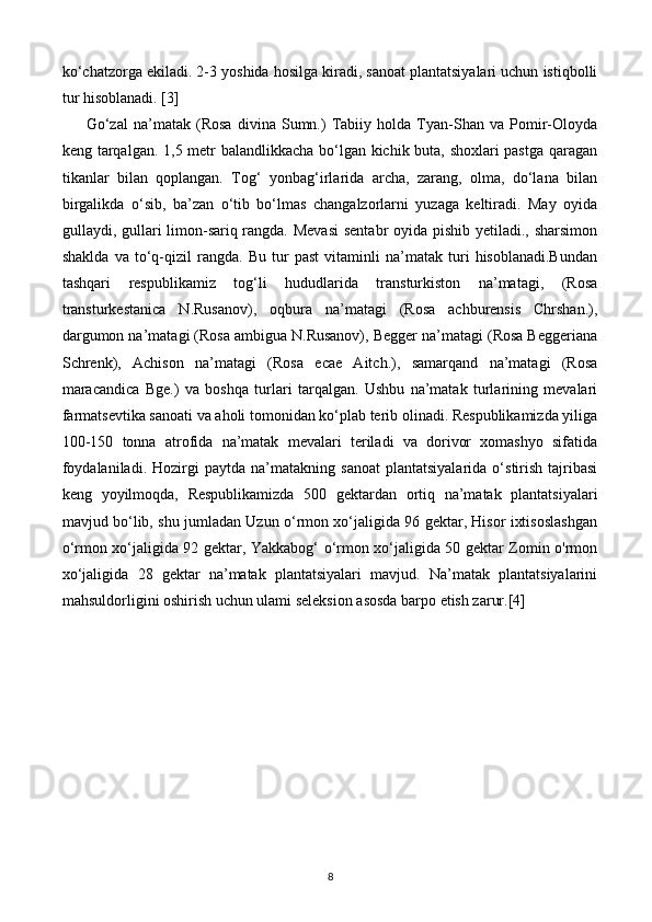 ko‘chatzorga ekiladi. 2-3 yoshida hosilga kiradi, sanoat plantatsiyalari uchun istiqbolli
tur hisoblanadi. [3]
Go‘zal   na’matak   (Rosa   divina   Sumn.)   Tabiiy   holda   Tyan-Shan   va   Pomir-Oloyda
keng tarqalgan. 1,5 metr balandlikkacha bo‘lgan kichik buta, shoxlari pastga qaragan
tikanlar   bilan   qoplangan.   Tog‘   yonbag‘irlarida   archa,   zarang,   olma,   do‘lana   bilan
birgalikda   o‘sib,   ba’zan   o‘tib   bo‘lmas   changalzorlarni   yuzaga   keltiradi.   May   oyida
gullaydi, gullari  limon-sariq rangda. Mevasi  sentabr  oyida pishib yetiladi., sharsimon
shaklda   va   to‘q-qizil   rangda.   Bu   tur   past   vitaminli   na’matak   turi   hisoblanadi.Bundan
tashqari   respublikamiz   tog‘li   hududlarida   transturkiston   na’matagi,   (Rosa
transturkestanica   N.Rusanov),   oqbura   na’matagi   (Rosa   achburensis   Chrshan.),
dargumon na’matagi (Rosa ambigua N.Rusanov), Begger na’matagi (Rosa Beggeriana
Schrenk),   Achison   na’matagi   (Rosa   ecae   Aitch.),   samarqand   na’matagi   (Rosa
maracandica   Bge.)   va   boshqa   turlari   tarqalgan.   Ushbu   na’matak   turlarining   mevalari
farmatsevtika sanoati va aholi tomonidan ko‘plab terib olinadi. Respublikamizda yiliga
100-150   tonna   atrofida   na’matak   mevalari   teriladi   va   dorivor   xomashyo   sifatida
foydalaniladi.   Hozirgi   paytda   na’matakning  sanoat   plantatsiyalarida   o‘stirish   tajribasi
keng   yoyilmoqda,   Respublikamizda   500   gektardan   ortiq   na’matak   plantatsiyalari
mavjud bo‘lib, shu jumladan Uzun o‘rmon xo‘jaligida 96 gektar, Hisor ixtisoslashgan
o‘rmon xo‘jaligida 92 gektar, Yakkabog‘ o‘rmon xo‘jaligida 50 gektar Zomin o'rmon
xo‘jaligida   28   gektar   na’matak   plantatsiyalari   mavjud.   Na’matak   plantatsiyalarini
mahsuldorligini oshirish uchun ulami seleksion asosda barpo etish zarur.[4]
8 