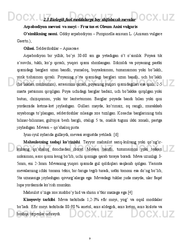 2.3        Biologik faol moddalarga boy shifobaxsh mevalar   
Arpabodiyon mevasi  va moyi – Fructus et Oleum Anisi vulgaris
O’simlikning nomi.  Oddiy arpabodiyon – Pimpinella anisum L. (Anisum vulgare
Gaertn.); 
Oilasi.  Selderdoshlar – Apiaceae.
Arpabodiyon   bir   yillik,   bo’yi   30-60   sm   ga   yetadigan   o’t   o’simlik.   Poyasi   tik
o’suvchi,   tukli,   ko’p   qirrali,   yuqori   qismi   shoxlangan.   Ildizoldi   va   poyaning   pastki
qismidagi   barglari   uzun   bandli,   yumaloq,   buyraksimon,   tuxumsimon   yoki   bo’lakli,
yirik   tishsimon   qirrali.   Poyaning   o’rta   qismidagi   barglari   uzun   bandli,   uch   bo’lakli
(bo’laklari rombsimon), arrasimon qirrali, poyaning yuqori qismidagilari esa qinli, 2-5
marta   patsimon   qirqilgan.   Poya   uchidagi   barglar   badsiz,   uch   bo’lakka   qirqilgan   yoki
butun,   chiziqsimon,   yo ki   tor   lantsetsimon.   Barglar   poyada   bandi   bilan   yoki   qini
yordamida   ketma-ket   joylashgan.   Gullari   mayda,   ko’rimsiz,   oq   rangli,   murakkab
soyabonga to’plangan, selderdoshlar  oilasiga xos tuzilgan. Kosacha   barglarining tishi
bilinar-bilinmas,   gultojisi   besh   bargli,   otaligi   5   ta,   onalik   tuguni   ikki   xonali,   pastga
joylashgan. Mevasi – qo’shaloq pista.
Iyun-iyul oylarida gullaydi, mevasi avgustda yetiladi. [6]
Mahsulotning   tashqi   ko’rinishi .   Tayyor   mahsulot   sariq-kulrang   yoki   qo’ng’ir-
kulrang   qo’shaloq   donchadan   iborat.   Mevasi   bandli,   tuxumsimon   yoki   teskari
noksimon, asos qismi keng bo’lib, uchi qismiga qarab toraya boradi. Meva uzunligi 3-
5mm,   eni   2-3mm.   Mevaning   yuqori   qismida   gul   qoldiqlari   saqlanib   qolgan.   Yarimta
mevalarning ichki tomoni tekis, bir-biriga tegib turadi, ustki tomoni esa do’ng bo’lib,
5ta  uzunasiga   joylashgan   qovurg’alarga   ega.  Mevadagi   tuklar   juda   mayda,  ular   faqat
lupa yordamida ko’rish mumkin .
Mahsulot o’ziga xos xushbo’y hid va shirin o’tkir mazaga ega. [4]
Kimyoviy   tarkibi .   Meva   tarkibida   1,2-3%   efir   moyi,   yog’   va   oqsil   moddalar
bo’ladi.   Efir moyi tarkibida 80-90 % anetol, anis aldegidi, anis keton, anis kislota va
boshqa terpenlar uchraydi.
9 