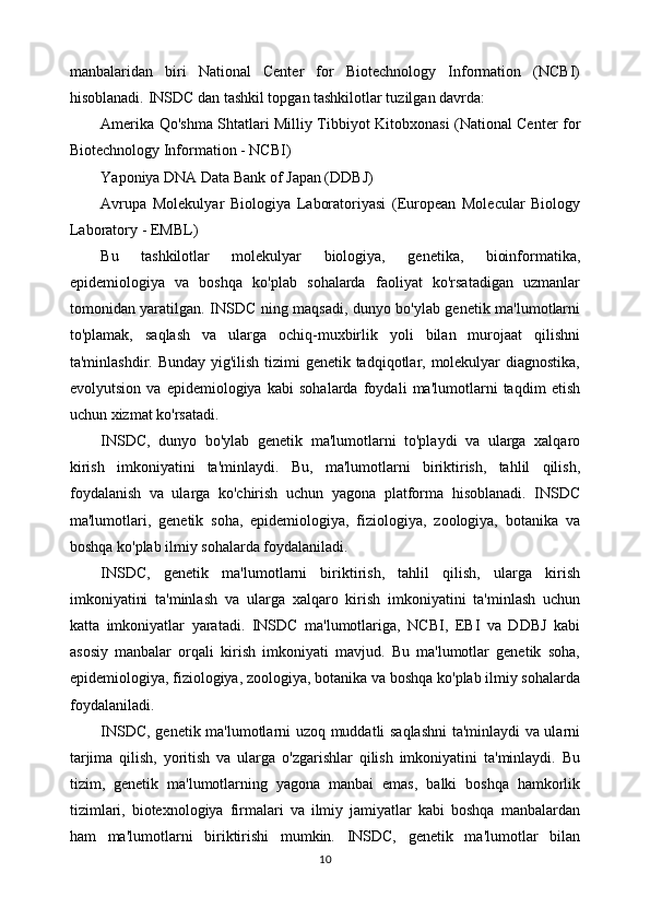 manbalaridan   biri   National   Center   for   Biotechnology   Information   (NCBI)
hisoblanadi.  INSDC dan tashkil topgan tashkilotlar tuzilgan davrda:
Amerika Qo'shma Shtatlari Milliy Tibbiyot Kitobxonasi (National Center for
Biotechnology Information - NCBI)
Yaponiya DNA Data Bank of Japan (DDBJ)
Avrupa   Molekulyar   Biologiya   Laboratoriyasi   (European   Molecular   Biology
Laboratory - EMBL)
Bu   tashkilotlar   molekulyar   biologiya,   genetika,   bioinformatika,
epidemiologiya   va   boshqa   ko'plab   sohalarda   faoliyat   ko'rsatadigan   uzmanlar
tomonidan yaratilgan. INSDC ning maqsadi, dunyo bo'ylab genetik ma'lumotlarni
to'plamak,   saqlash   va   ularga   ochiq-muxbirlik   yoli   bilan   murojaat   qilishni
ta'minlashdir. Bunday yig'ilish tizimi genetik tadqiqotlar, molekulyar  diagnostika,
evolyutsion   va   epidemiologiya   kabi   sohalarda   foydali   ma'lumotlarni   taqdim   etish
uchun xizmat ko'rsatadi.
INSDC,   dunyo   bo'ylab   genetik   ma'lumotlarni   to'playdi   va   ularga   xalqaro
kirish   imkoniyatini   ta'minlaydi.   Bu,   ma'lumotlarni   biriktirish,   tahlil   qilish,
foydalanish   va   ularga   ko'chirish   uchun   yagona   platforma   hisoblanadi.   INSDC
ma'lumotlari,   genetik   soha,   epidemiologiya,   fiziologiya,   zoologiya,   botanika   va
boshqa ko'plab ilmiy sohalarda foydalaniladi.
INSDC,   genetik   ma'lumotlarni   biriktirish,   tahlil   qilish,   ularga   kirish
imkoniyatini   ta'minlash   va   ularga   xalqaro   kirish   imkoniyatini   ta'minlash   uchun
katta   imkoniyatlar   yaratadi.   INSDC   ma'lumotlariga,   NCBI,   EBI   va   DDBJ   kabi
asosiy   manbalar   orqali   kirish   imkoniyati   mavjud.   Bu   ma'lumotlar   genetik   soha,
epidemiologiya, fiziologiya, zoologiya, botanika va boshqa ko'plab ilmiy sohalarda
foydalaniladi.
INSDC, genetik ma'lumotlarni uzoq muddatli saqlashni  ta'minlaydi va ularni
tarjima   qilish,   yoritish   va   ularga   o'zgarishlar   qilish   imkoniyatini   ta'minlaydi.   Bu
tizim,   genetik   ma'lumotlarning   yagona   manbai   emas,   balki   boshqa   hamkorlik
tizimlari,   biotexnologiya   firmalari   va   ilmiy   jamiyatlar   kabi   boshqa   manbalardan
ham   ma'lumotlarni   biriktirishi   mumkin.   INSDC,   genetik   ma'lumotlar   bilan
10 
