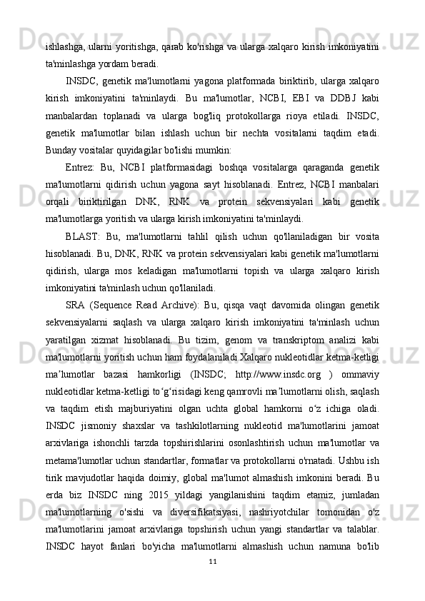 ishlashga,  ularni   yoritishga,  qarab ko'rishga  va  ularga xalqaro  kirish  imkoniyatini
ta'minlashga yordam beradi.
INSDC,   genetik   ma'lumotlarni   yagona   platformada   biriktirib,   ularga   xalqaro
kirish   imkoniyatini   ta'minlaydi.   Bu   ma'lumotlar,   NCBI,   EBI   va   DDBJ   kabi
manbalardan   toplanadi   va   ularga   bog'liq   protokollarga   rioya   etiladi.   INSDC,
genetik   ma'lumotlar   bilan   ishlash   uchun   bir   nechta   vositalarni   taqdim   etadi.
Bunday vositalar quyidagilar bo'lishi mumkin:
Entrez:   Bu,   NCBI   platformasidagi   boshqa   vositalarga   qaraganda   genetik
ma'lumotlarni   qidirish   uchun   yagona   sayt   hisoblanadi.   Entrez,   NCBI   manbalari
orqali   biriktirilgan   DNK,   RNK   va   protein   sekvensiyalari   kabi   genetik
ma'lumotlarga yoritish va ularga kirish imkoniyatini ta'minlaydi.
BLAST:   Bu,   ma'lumotlarni   tahlil   qilish   uchun   qo'llaniladigan   bir   vosita
hisoblanadi. Bu, DNK, RNK va protein sekvensiyalari kabi genetik ma'lumotlarni
qidirish,   ularga   mos   keladigan   ma'lumotlarni   topish   va   ularga   xalqaro   kirish
imkoniyatini ta'minlash uchun qo'llaniladi.
SRA   (Sequence   Read   Archive):   Bu,   qisqa   vaqt   davomida   olingan   genetik
sekvensiyalarni   saqlash   va   ularga   xalqaro   kirish   imkoniyatini   ta'minlash   uchun
yaratilgan   xizmat   hisoblanadi.   Bu   tizim,   genom   va   transkriptom   analizi   kabi
ma'lumotlarni yoritish uchun ham foydalaniladi.Xalqaro nukleotidlar ketma-ketligi
ma lumotlar   bazasi   hamkorligi   (INSDC;   http://www.insdc.org   )   ommaviyʼ
nukleotidlar ketma-ketligi to g risidagi keng qamrovli ma lumotlarni olish, saqlash	
ʻ ʻ ʼ
va   taqdim   etish   majburiyatini   olgan   uchta   global   hamkorni   o z   ichiga   oladi.	
ʻ
INSDC   jismoniy   shaxslar   va   tashkilotlarning   nukleotid   ma'lumotlarini   jamoat
arxivlariga   ishonchli   tarzda   topshirishlarini   osonlashtirish   uchun   ma'lumotlar   va
metama'lumotlar uchun standartlar, formatlar va protokollarni o'rnatadi. Ushbu ish
tirik   mavjudotlar   haqida   doimiy,   global   ma'lumot   almashish   imkonini   beradi.   Bu
erda   biz   INSDC   ning   2015   yildagi   yangilanishini   taqdim   etamiz,   jumladan
ma'lumotlarning   o'sishi   va   diversifikatsiyasi,   nashriyotchilar   tomonidan   o'z
ma'lumotlarini   jamoat   arxivlariga   topshirish   uchun   yangi   standartlar   va   talablar.
INSDC   hayot   fanlari   bo'yicha   ma'lumotlarni   almashish   uchun   namuna   bo'lib
11 