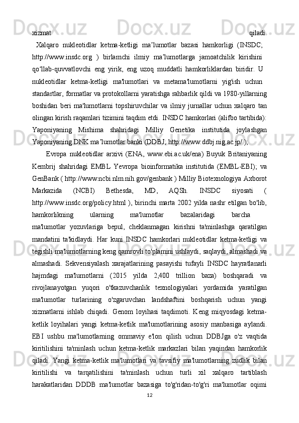 xizmat   qiladi.
  Xalqaro   nukleotidlar   ketma-ketligi   ma lumotlar   bazasi   hamkorligi   (INSDC;  ʼ
http://www.insdc.org   )   birlamchi   ilmiy   ma lumotlarga   jamoatchilik   kirishini  	
ʼ
qo llab-quvvatlovchi   eng   yirik,   eng   uzoq   muddatli   hamkorliklardan   biridir.   U  	
ʻ
nukleotidlar   ketma-ketligi   ma'lumotlari   va   metama'lumotlarni   yig'ish   uchun  
standartlar, formatlar va protokollarni yaratishga rahbarlik qildi va 1980-yillarning
boshidan   beri   ma'lumotlarni   topshiruvchilar   va   ilmiy   jurnallar   uchun   xalqaro   tan
olingan kirish raqamlari tizimini taqdim etdi. INSDC hamkorlari (alifbo tartibida):
Yaponiyaning   Mishima   shahridagi   Milliy   Genetika   institutida   joylashgan
Yaponiyaning DNK ma lumotlar banki (DDBJ; http://www.ddbj.nig.ac.jp/ ); 	
ʼ
Evropa   nukleotidlar   arxivi   (ENA,   www.ebi.ac.uk/ena)   Buyuk   Britaniyaning
Kembrij   shahridagi   EMBL   Yevropa   bioinformatika   institutida   (EMBL-EBI);   va
GenBank ( http://www.ncbi.nlm.nih.gov/genbank ) Milliy Biotexnologiya Axborot
Markazida   (NCBI)   Bethesda,   MD,   AQSh.   INSDC   siyosati   (
http://www.insdc.org/policy.html ), birinchi  marta 2002 yilda nashr  etilgan bo'lib,
hamkorlikning   ularning   ma'lumotlar   bazalaridagi   barcha  
ma'lumotlar   yozuvlariga   bepul,   cheklanmagan   kirishni   ta'minlashga   qaratilgan
mandatini   ta'kidlaydi.   Har   kuni   INSDC   hamkorlari   nukleotidlar   ketma-ketligi   va
tegishli ma'lumotlarning keng qamrovli to'plamini ushlaydi, saqlaydi, almashadi va
almashadi.   Sekvensiyalash   xarajatlarining   pasayishi   tufayli   INSDC   hayratlanarli
hajmdagi   ma'lumotlarni   (2015   yilda   2,400   trillion   baza)   boshqaradi   va
rivojlanayotgan   yuqori   o'tkazuvchanlik   texnologiyalari   yordamida   yaratilgan
ma'lumotlar   turlarining   o'zgaruvchan   landshaftini   boshqarish   uchun   yangi
xizmatlarni   ishlab   chiqadi.   Genom   loyihasi   taqdimoti.   Keng   miqyosdagi   ketma-
ketlik   loyihalari   yangi   ketma-ketlik   ma'lumotlarining   asosiy   manbasiga   aylandi.
EBI   ushbu   ma'lumotlarning   ommaviy   e'lon   qilish   uchun   DDBJga   o'z   vaqtida
kiritilishini   ta'minlash   uchun   ketma-ketlik   markazlari   bilan   yaqindan   hamkorlik
qiladi.   Yangi   ketma-ketlik   ma'lumotlari   va   tavsifiy   ma'lumotlarning   zudlik   bilan
kiritilishi   va   tarqatilishini   ta'minlash   uchun   turli   xil   xalqaro   tartiblash
harakatlaridan   DDDB   ma'lumotlar   bazasiga   to'g'ridan-to'g'ri   ma'lumotlar   oqimi
12 