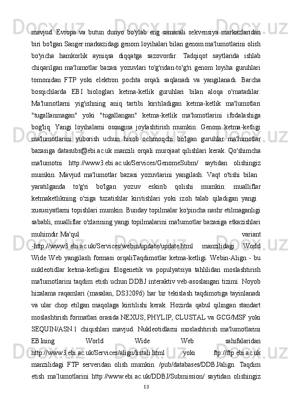 mavjud.   Evropa   va   butun   dunyo   bo'ylab   eng   samarali   sekvensiya   markazlaridan
biri bo'lgan Sanger markazidagi genom loyihalari bilan genom ma'lumotlarini olish
bo'yicha   hamkorlik   ayniqsa   diqqatga   sazovordir.   Tadqiqot   saytlarida   ishlab
chiqarilgan   ma'lumotlar   bazasi   yozuvlari   to'g'ridan-to'g'ri   genom   loyiha   guruhlari
tomonidan   FTP   yoki   elektron   pochta   orqali   saqlanadi   va   yangilanadi.   Barcha
bosqichlarda   EBI   biologlari   ketma-ketlik   guruhlari   bilan   aloqa   o'rnatadilar.
Ma'lumotlarni   yig'ishning   aniq   tartibi   kiritiladigan   ketma-ketlik   ma'lumotlari
"tugallanmagan"   yoki   "tugallangan"   ketma-ketlik   ma'lumotlarini   ifodalashiga
bog'liq.   Yangi   loyihalarni   osongina   joylashtirish   mumkin.   Genom   ketma-ketligi
ma'lumotlarini   yuborish   uchun   hisob   ochmoqchi   bo'lgan   guruhlar   ma'lumotlar
bazasiga datasubs@ebi.ac.uk manzili orqali murojaat  qilishlari  kerak. Qo'shimcha
ma'lumotni   http://www3.ebi.ac.uk/Services/GenomeSubm/   saytidan   olishingiz
mumkin.   Mavjud   ma'lumotlar   bazasi   yozuvlarini   yangilash.   Vaqt   o'tishi   bilan  
yaratilganda   to'g'ri   bo'lgan   yozuv   eskirib   qolishi   mumkin:   mualliflar
ketmaketlikning   o'ziga   tuzatishlar   kiritishlari   yoki   izoh   talab   qiladigan   yangi  
xususiyatlarni topishlari mumkin. Bunday topilmalar ko'pincha nashr etilmaganligi
sababli, mualliflar o'zlarining yangi topilmalarini ma'lumotlar bazasiga etkazishlari
muhimdir.Ma'qul   variant
-http://www3.ebi.ac.uk/Services/webin/update/update.html   manzilidagi   World
Wide   Web   yangilash   formasi   orqaliTaqdimotlar   ketma-ketligi.   Webin-Align   -   bu
nukleotidlar   ketma-ketligini   filogenetik   va   populyatsiya   tahlilidan   moslashtirish
ma'lumotlarini taqdim etish uchun DDBJ interaktiv veb-asoslangan tizimi. Noyob
hizalama   raqamlari   (masalan,   DS32096)   har   bir   tekislash   taqdimotiga   tayinlanadi
va   ular   chop   etilgan   maqolaga   kiritilishi   kerak.   Hozirda   qabul   qilingan   standart
moslashtirish formatlari orasida NEXUS, PHYLIP, CLUSTAL va GCG/MSF yoki
SEQUIN/ASN.1   chiqishlari   mavjud.   Nukleotidlarni   moslashtirish   ma'lumotlarini
EBIning   World   Wide   Web   sahifalaridan
http://www3.ebi.ac.uk/Services/align/listali.html   yoki   ftp://ftp.ebi.ac.uk
manzilidagi   FTP   serveridan   olish   mumkin.   /pub/databases/DDBJ/align.   Taqdim
etish   ma’lumotlarini   http://www.ebi.ac.uk/DDBJ/Submission/   saytidan   olishingiz
13 