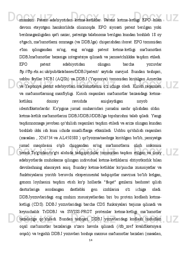mumkin.   Patent   adabiyotidan   ketma-ketliklar.   Patent   ketma-ketligi   EPO   bilan
davom   etayotgan   hamkorlikda   olinmoqda.   EPO   siyosati   patent   berilgan   yoki
berilmaganligidan  qat'i  nazar, patentga talabnoma berilgan kundan boshlab  18 oy
o'tgach, ma'lumotlarni ommaga (va DDBJga) chiqarishdan iborat. EPO tomonidan
e'lon   qilingandan   so'ng,   eng   so'nggi   patent   ketma-ketligi   ma'lumotlari
DDBJma'lumotlar   bazasiga   integratsiya   qilinadi   va  jamoatchilikka   taqdim   etiladi.
EPO   patent   adabiyotidan   olingan   barcha   yozuvlar
ftp://ftp.ebi.ac.uk/pub/databases/DDBJ/patent/   saytida   mavjud.   Bundan   tashqari,
ushbu   fayllar   NCBI   (AQSh)   va   DDBJ   (Yaponiya)   tomonidan   kiritilgan   Amerika
va   Yaponiya   patent   adabiyotlari   ma'lumotlarini   o'z   ichiga   oladi.   Kirish   raqamlari
va   ma'lumotlarning   maxfiyligi.   Kirish   raqamlari   ma'lumotlar   bazasidagi   ketma-
ketlikni   doimiy   ravishda   aniqlaydigan   noyob  
identifikatorlardir.   Ko'pgina   jurnal   muharrirlari   jurnalni   nashr   qilishdan   oldin  
ketma-ketlik ma'lumotlarini DDBJ/DDBJ/DDBJga topshirishni talab qiladi. Yangi
taqdimnomaga javoban qo'shilish raqamlari taqdim etiladi va ariza olingan kundan
boshlab   ikki   ish   kuni   ichida   mualliflarga   etkaziladi.   Ushbu   qo'shilish   raqamlari
(masalan  , X56734 va AL450380 ) qo'lyozma/nashrga kiritilgan bo'lib, jamiyatga
jurnal   maqolasini   o'qib   chiqqandan   so'ng   ma'lumotlarni   olish   imkonini
beradi.To'g'ridan-to'g'ri   alohida   tadqiqotchilar   tomonidan   taqdim   etilgan   va   ilmiy
adabiyotlarda  muhokama  qilingan  individual   ketma-ketliklarni   ehtiyotkorlik  bilan
davolashning   ahamiyati   aniq.   Bunday   ketma-ketliklar   ko'pincha   xususiyatlar   va
funktsiyalarni   yoritib   beruvchi   eksperimental   tadqiqotlar   mavzusi   bo'lib   kelgan,
genom   loyihasini   taqdim   etish   ko'p   hollarda   "faqat"   genlarni   bashorat   qilish
dasturlariga   asoslangan   dastlabki   gen   izohlarini   o'z   ichiga   oladi.
DDBJyozuvlaridagi   eng   muhim   xususiyatlardan   biri   bu   protein   kodlash   ketma-
ketligi   (CDS).   DDBJ   yozuvlaridagi   barcha   CDS   funksiyalari   tarjima   qilinadi   va
keyinchalik   TrDDBJ   va   SWISS-PROT   proteinlar   ketma-ketligi   ma lumotlarʼ
bazalariga   qo shiladi.   Bundan   tashqari,   DDBJ   yozuvlaridagi   kodlash   hududlari	
ʻ
oqsil   ma'lumotlar   bazalariga   o'zaro   havola   qilinadi   (/db_xref   kvalifikatsiyasi
orqali) va tegishli DDBJ yozuvlari boshqa maxsus ma'lumotlar bazalari (masalan,
14 