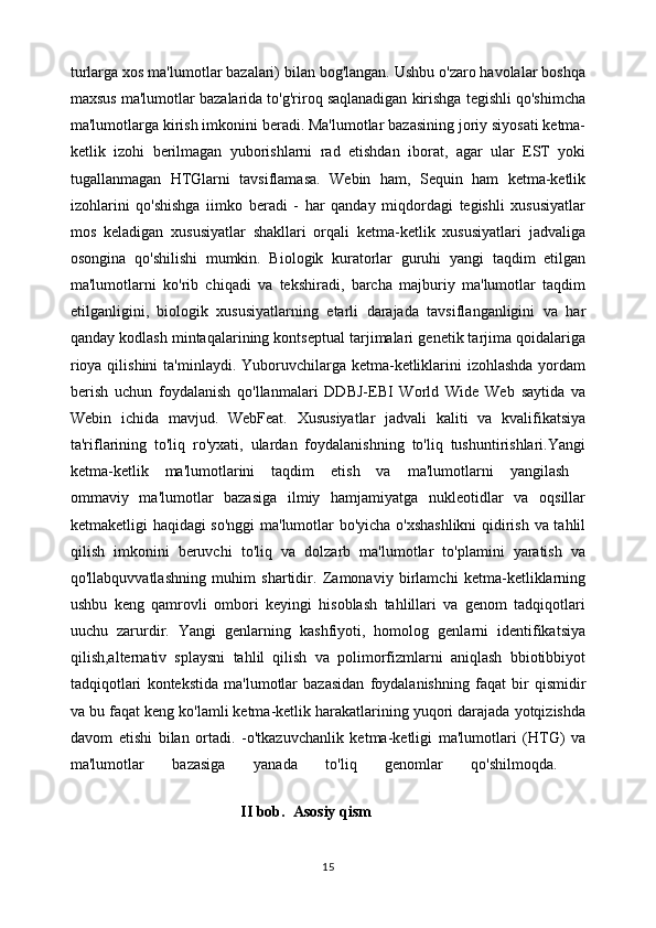 turlarga xos ma'lumotlar bazalari) bilan bog'langan. Ushbu o'zaro havolalar boshqa
maxsus ma'lumotlar bazalarida to'g'riroq saqlanadigan kirishga tegishli qo'shimcha
ma'lumotlarga kirish imkonini beradi. Ma'lumotlar bazasining joriy siyosati ketma-
ketlik   izohi   berilmagan   yuborishlarni   rad   etishdan   iborat,   agar   ular   EST   yoki
tugallanmagan   HTGlarni   tavsiflamasa.   Webin   ham,   Sequin   ham   ketma-ketlik
izohlarini   qo'shishga   iimko   beradi   -   har   qanday   miqdordagi   tegishli   xususiyatlar
mos   keladigan   xususiyatlar   shakllari   orqali   ketma-ketlik   xususiyatlari   jadvaliga
osongina   qo'shilishi   mumkin.   Biologik   kuratorlar   guruhi   yangi   taqdim   etilgan
ma'lumotlarni   ko'rib   chiqadi   va   tekshiradi,   barcha   majburiy   ma'lumotlar   taqdim
etilganligini,   biologik   xususiyatlarning   etarli   darajada   tavsiflanganligini   va   har
qanday kodlash mintaqalarining kontseptual tarjimalari genetik tarjima qoidalariga
rioya qilishini  ta'minlaydi. Yuboruvchilarga ketma-ketliklarini  izohlashda  yordam
berish   uchun   foydalanish   qo'llanmalari   DDBJ-EBI   World   Wide   Web   saytida   va
Webin   ichida   mavjud.   WebFeat.   Xususiyatlar   jadvali   kaliti   va   kvalifikatsiya
ta'riflarining   to'liq   ro'yxati,   ulardan   foydalanishning   to'liq   tushuntirishlari.Yangi
ketma-ketlik   ma'lumotlarini   taqdim   etish   va   ma'lumotlarni   yangilash  
ommaviy   ma'lumotlar   bazasiga   ilmiy   hamjamiyatga   nukleotidlar   va   oqsillar
ketmaketligi haqidagi so'nggi  ma'lumotlar bo'yicha o'xshashlikni  qidirish va tahlil
qilish   imkonini   beruvchi   to'liq   va   dolzarb   ma'lumotlar   to'plamini   yaratish   va
qo'llabquvvatlashning   muhim   shartidir.   Zamonaviy   birlamchi   ketma-ketliklarning
ushbu   keng   qamrovli   ombori   keyingi   hisoblash   tahlillari   va   genom   tadqiqotlari
uuchu   zarurdir.   Yangi   genlarning   kashfiyoti,   homolog   genlarni   identifikatsiya
qilish,alternativ   splaysni   tahlil   qilish   va   polimorfizmlarni   aniqlash   bbiotibbiyot
tadqiqotlari   kontekstida   ma'lumotlar   bazasidan   foydalanishning   faqat   bir   qismidir
va bu faqat keng ko'lamli ketma-ketlik harakatlarining yuqori darajada yotqizishda
davom   etishi   bilan   ortadi.   -o'tkazuvchanlik   ketma-ketligi   ma'lumotlari   (HTG)   va
ma'lumotlar   bazasiga   yanada   to'liq   genomlar   qo'shilmoqda.  
                                     II bob.  Asosiy qism
15 