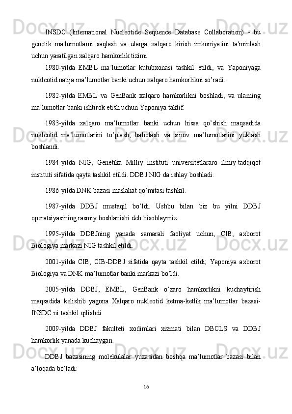 INSDC   (International   Nucleotide   Sequence   Database   Collaboration)   -   bu
genetik   ma'lumotlarni   saqlash   va   ularga   xalqaro   kirish   imkoniyatini   ta'minlash
uchun yaratilgan xalqaro hamkorlik tizimi. 
1980-yilda   EMBL   ma’lumotlar   kutubxonasi   tashkil   etildi,   va   Yaponiyaga
nukleotid natija ma’lumotlar banki uchun xalqaro hamkorlikni so’radi.
1982-yilda   EMBL   va   GenBank   xalqaro   hamkorlikni   boshladi,   va   ularning
ma’lumotlar banki ishtirok etish uchun Yaponiya taklif.
1983-yilda   xalqaro   ma’lumotlar   banki   uchun   hissa   qo’shish   maqsadida
nukleotid   ma’lumotlarini   to’plash,   baholash   va   sinov   ma’lumotlarini   yuklash
boshlandi.
1984-yilda   NIG;   Genetika   Milliy   instituti   universitetlararo   ilmiy-tadqiqot
instituti sifatida qayta tashkil etildi. DDBJ NIG da ishlay boshladi.
1986-yilda DNK bazasi maslahat qo’mitasi tashkil.
1987-yilda   DDBJ   mustaqil   bo’ldi.   Ushbu   bilan   biz   bu   yilni   DDBJ
operatsiyasining rasmiy boshlanishi deb hisoblaymiz.
1995-yilda   DDBJning   yanada   samarali   faoliyat   uchun,   CIB;   axborot
Biologiya markazi NIG tashkil etildi.
2001-yilda   CIB,   CIB-DDBJ   sifatida   qayta   tashkil   etildi;   Yaponiya   axborot
Biologiya va DNK ma’lumotlar banki markazi bo’ldi.
2005-yilda   DDBJ,   EMBL,   GenBank   o’zaro   hamkorlikni   kuchaytirish
maqsadida   kelishib   yagona   Xalqaro   nukleotid   ketma-ketlik   ma’lumotlar   bazasi-
INSDC ni tashkil qilishdi.
2009-yilda   DDBJ   fakulteti   xodimlari   xizmati   bilan   DBCLS   va   DDBJ
hamkorlik yanada kuchaygan.
DDBJ   bazasining   molekulalar   yuzasidan   boshqa   ma’lumotlar   bazasi   bilan
a’loqada bo’ladi:
16 